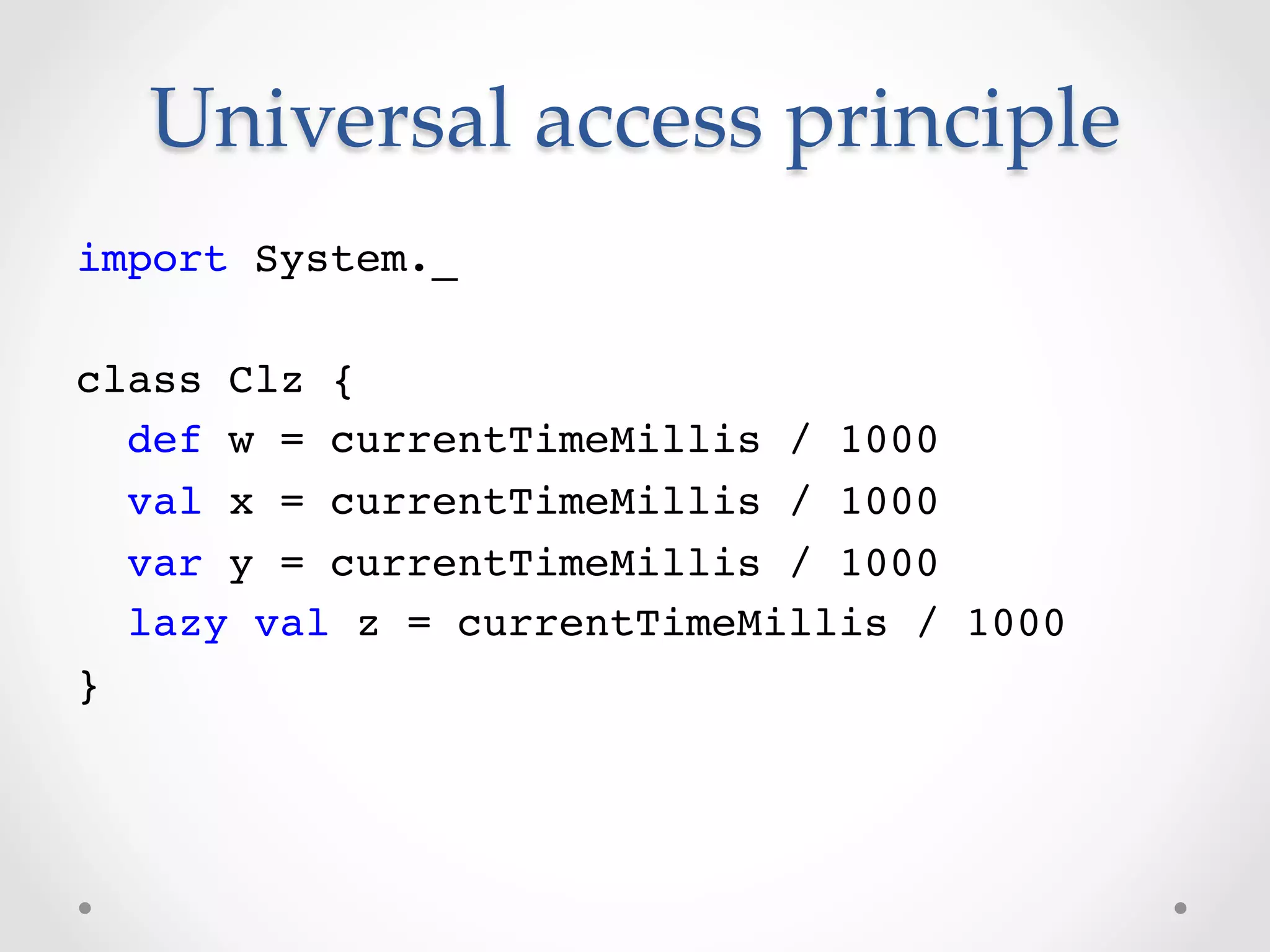 Universal  access  principle  	
import System._!
!
class Clz {!
   def w = currentTimeMillis / 1000!
   val x = currentTimeMillis / 1000!
   var y = currentTimeMillis / 1000!
   lazy val z = currentTimeMillis / 1000!
}!
 