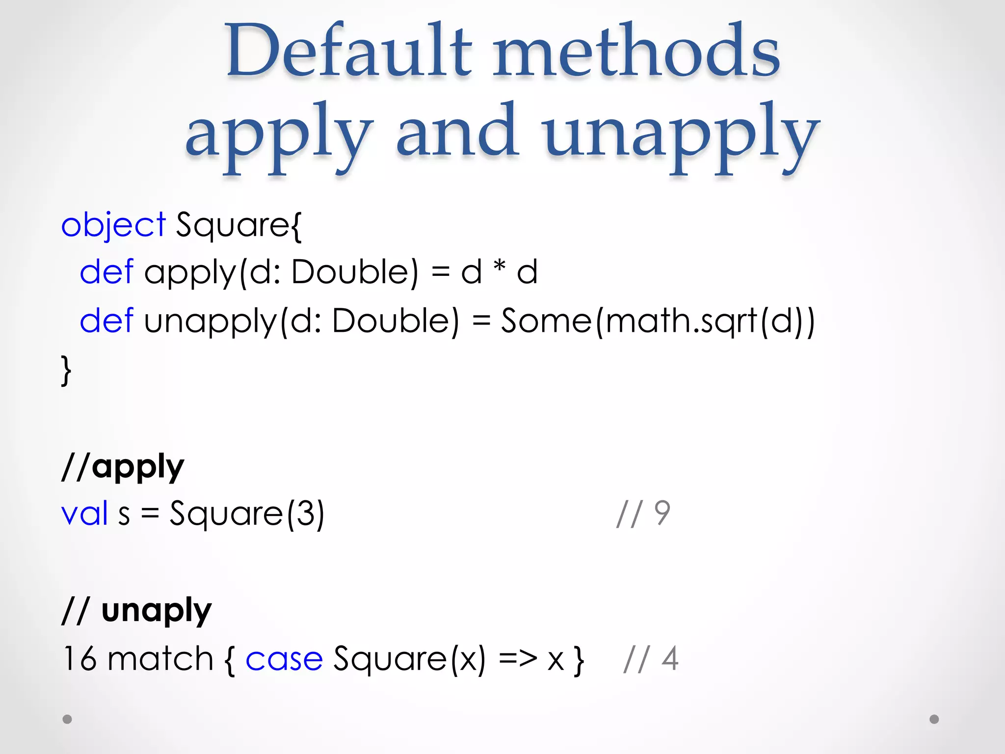 Default  methods  
       apply  and  unapply	
object Square{
  def apply(d: Double) = d * d
  def unapply(d: Double) = Some(math.sqrt(d))
}

//apply
val s = Square(3)                  // 9

// unaply
16 match { case Square(x) => x }   // 4
 
