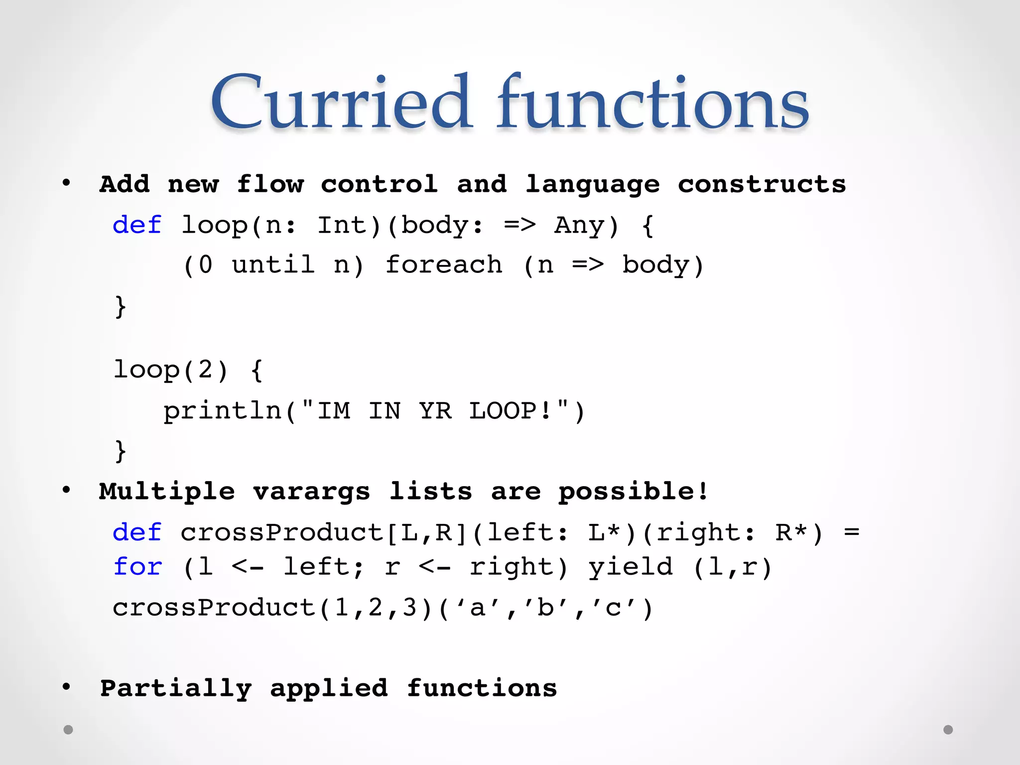 Curried  functions	
•  Add new flow control and language constructs!
    def loop(n: Int)(body: => Any) {!
        (0 until n) foreach (n => body)!
    }!
   !

    loop(2) {!
       println("IM IN YR LOOP!")!
    }!
•  Multiple varargs lists are possible!!
    def crossProduct[L,R](left: L*)(right: R*) = 
    for (l <- left; r <- right) yield (l,r)!
    crossProduct(1,2,3)(‘a’,’b’,’c’)!

•  Partially applied functions!
    !
 