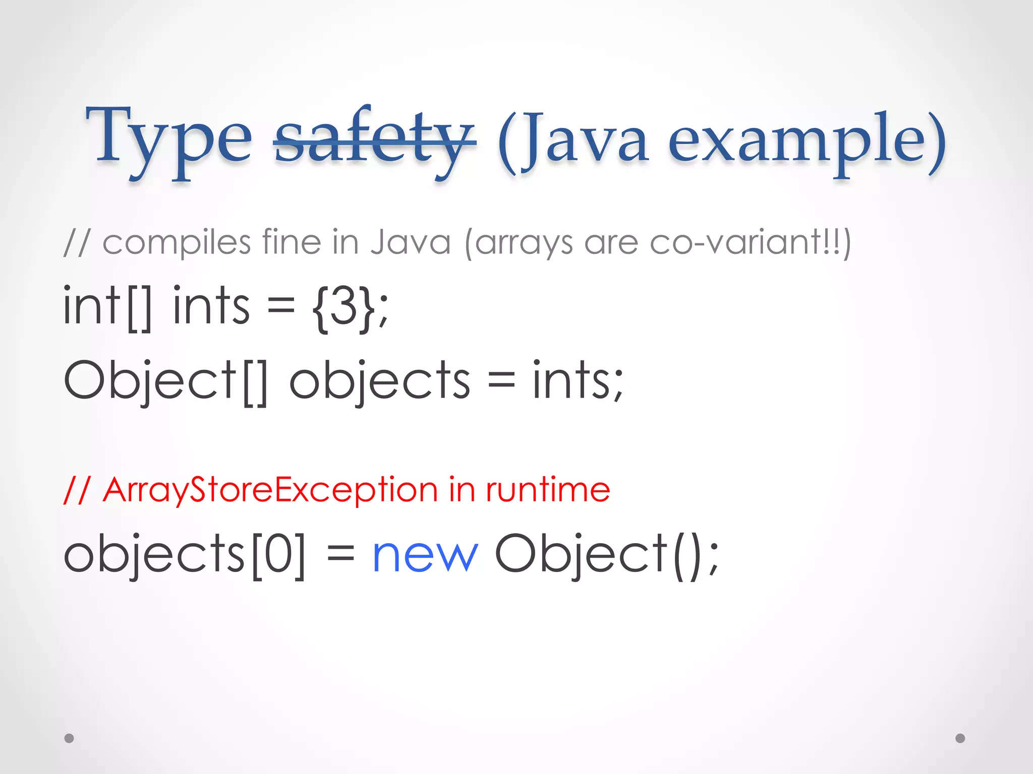 Type  safety  (Java  example)	
// compiles fine in Java (arrays are co-variant!!)

int[] ints = {3};
Object[] objects = ints;

// ArrayStoreException in runtime

objects[0] = new Object();
 