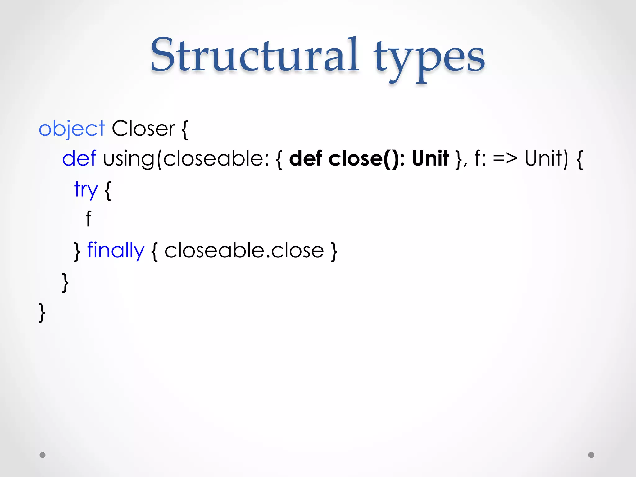 Structural  types	
object Closer {
  def using(closeable: { def close(): Unit }, f: => Unit) {
    try {
      f
    } finally { closeable.close }
  }
}
 