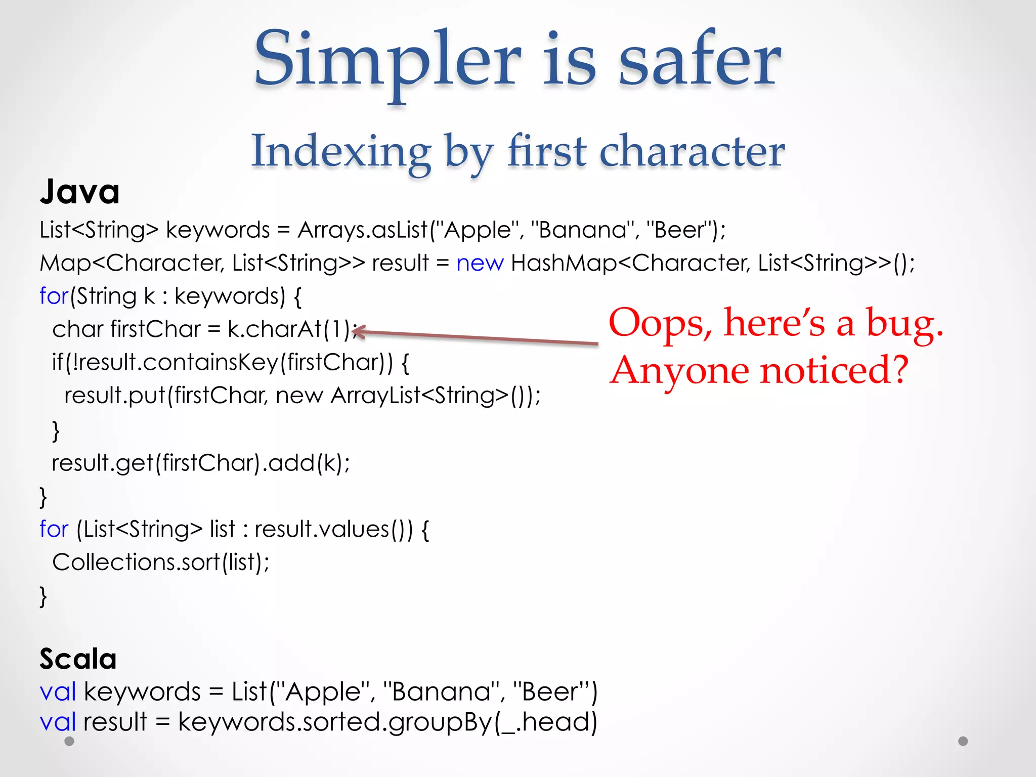 Simpler  is  safer  
                  Indexing  by  ﬁrst  character	
Java
List<String> keywords = Arrays.asList("Apple", "Banana", "Beer");
Map<Character, List<String>> result = new HashMap<Character, List<String>>();
for(String k : keywords) {
  char firstChar = k.charAt(1);                   Oops,  here’s  a  bug.  
  if(!result.containsKey(firstChar)) {
                                                  Anyone  noticed?	
    result.put(firstChar, new ArrayList<String>());
  }
  result.get(firstChar).add(k);
}
for (List<String> list : result.values()) {
  Collections.sort(list);
}

Scala
val keywords = List("Apple", "Banana", "Beer”)
val result = keywords.sorted.groupBy(_.head)
 