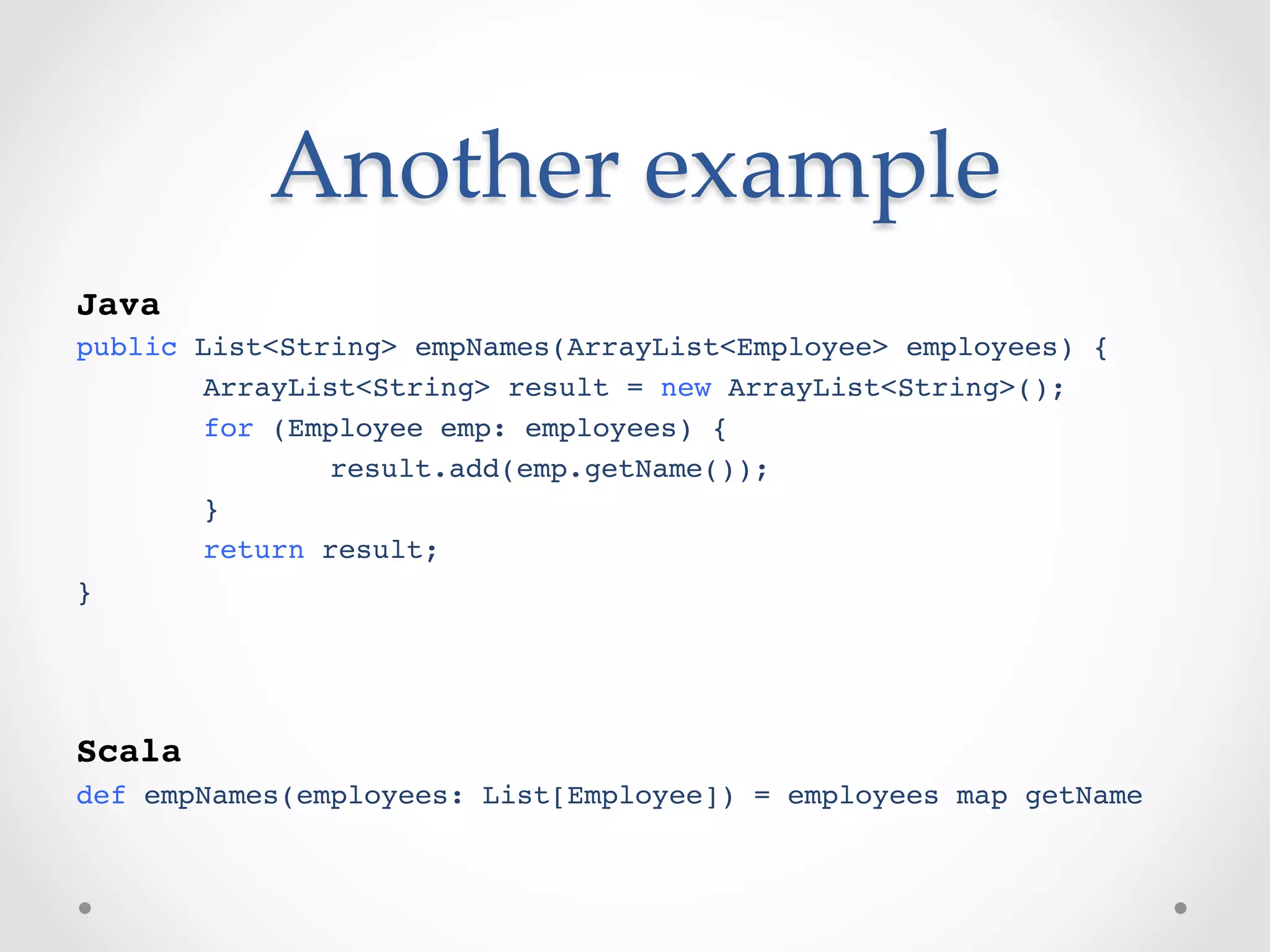 Another  example	
!
Java!
public List<String> empNames(ArrayList<Employee> employees) {!
      !ArrayList<String> result = new ArrayList<String>();!
      !for (Employee emp: employees) {!
      !       !result.add(emp.getName());!
      !}!
      !return result;!
}!
!
!
!
Scala!
def empNames(employees: List[Employee]) = employees map getName!
 
