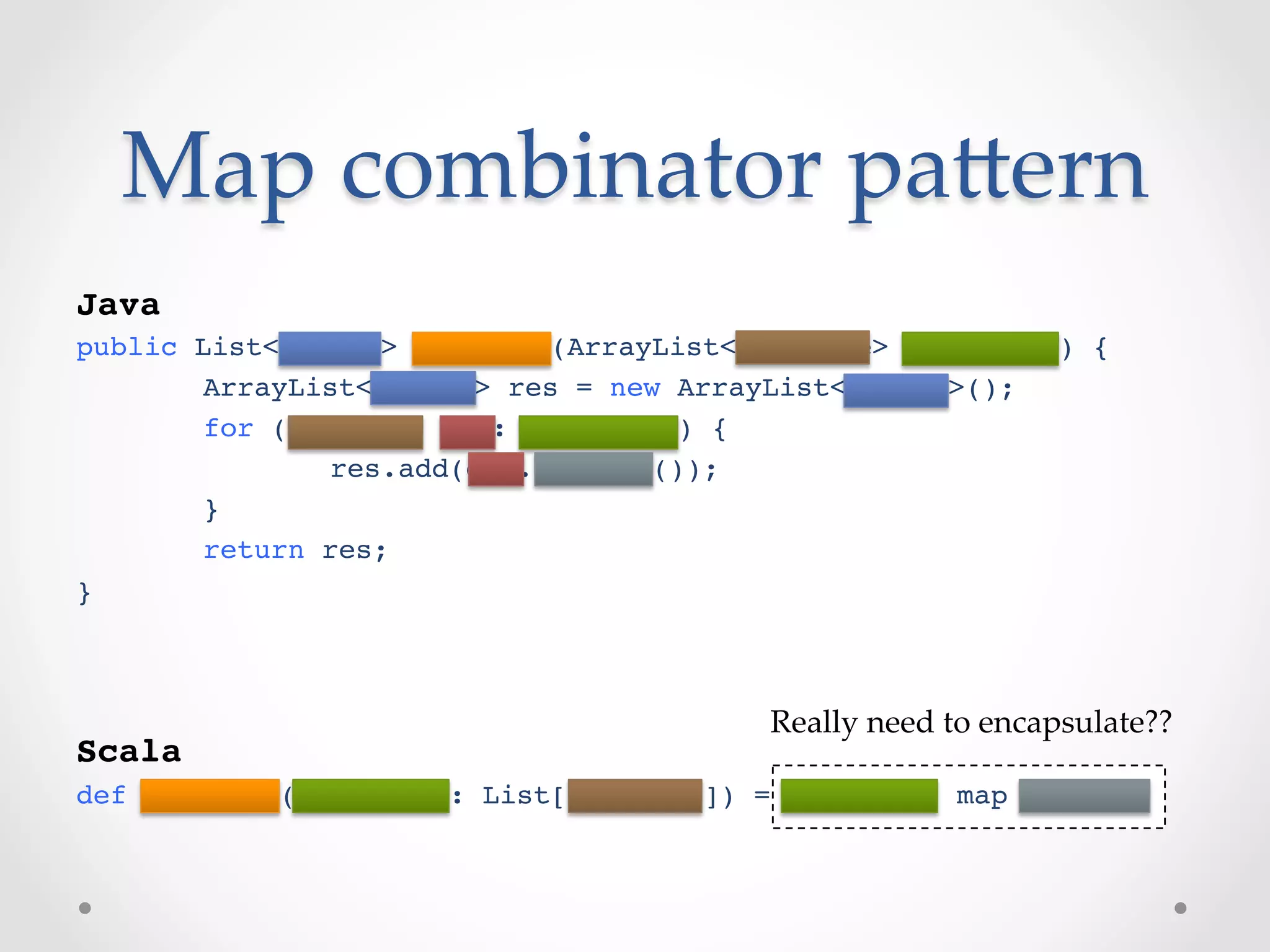 Map  combinator  paVern	
!
Java!
public List<String> empNames(ArrayList<Employee> employees) {!
      !ArrayList<String> res = new ArrayList<String>();!
      !for (Employee emp: employees) {!
      !       !res.add(emp.getName());!
      !}!
      !return res;!
}!
!
!
!                                        Really  need  to  encapsulate??	
Scala!
def empNames(employees: List[Employee]) = employees map getName!
 
