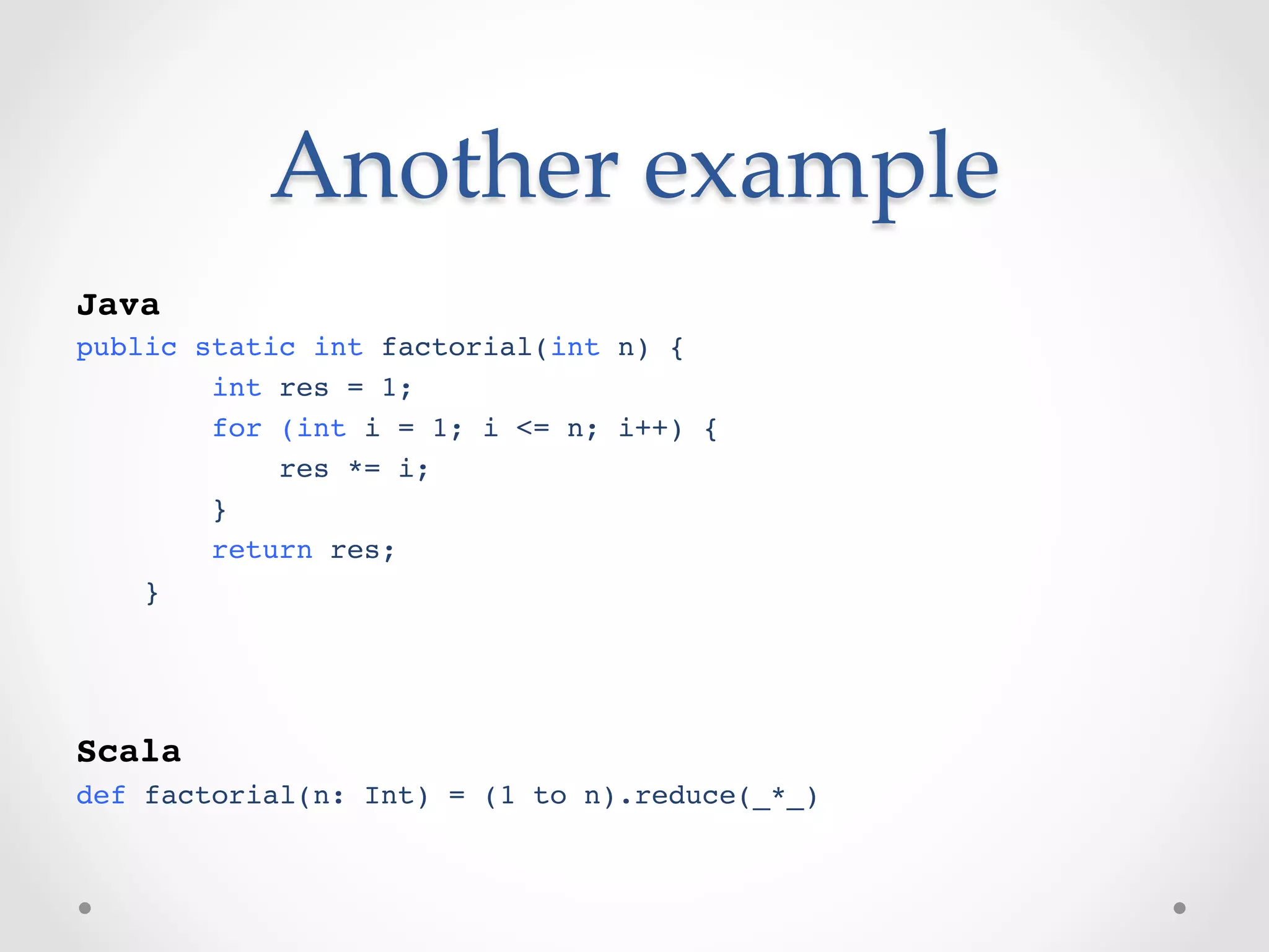 Another  example	
!
Java!
public static int factorial(int n) {!
        int res = 1;!
        for (int i = 1; i <= n; i++) {!
            res *= i;!
        }!
        return res;!
    }!
!
!

Scala!
def factorial(n: Int) = (1 to n).reduce(_*_)!
 