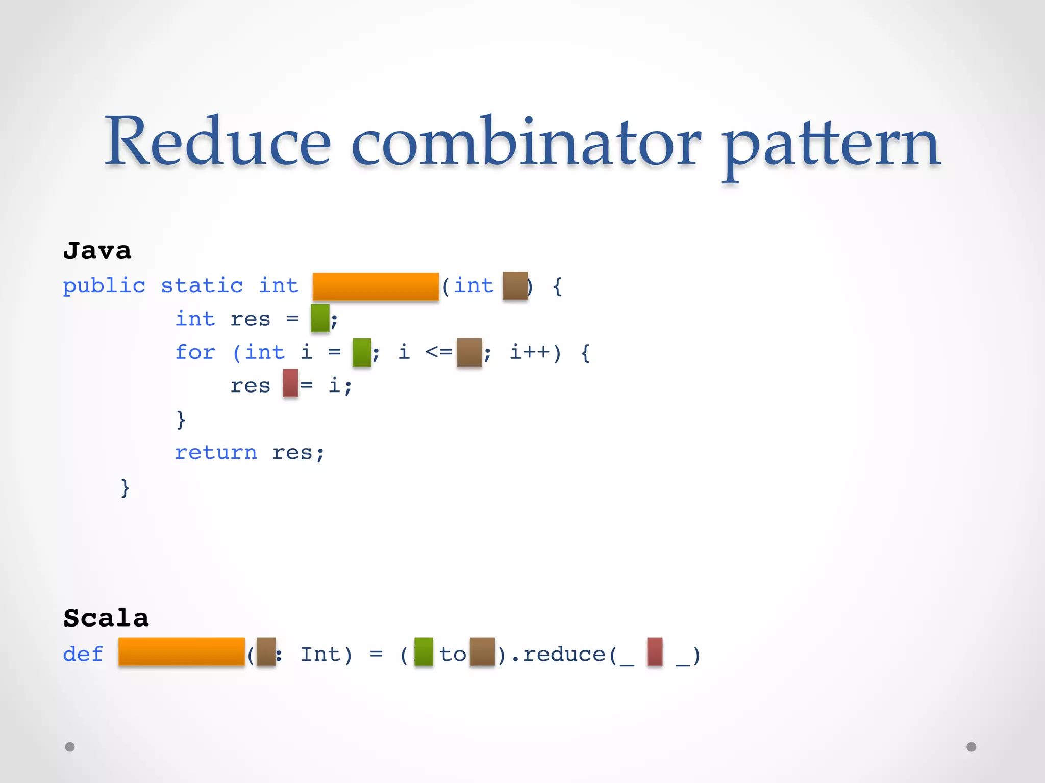 Reduce  combinator  paVern	
!
Java!
public static int factorial(int n) {!
        int res = 1;!
        for (int i = 1; i <= n; i++) {!
            res *= i;!
        }!
        return res;!
    }!
!
!

Scala!
def factorial(n: Int) = (1 to n).reduce(_ * _)!
 