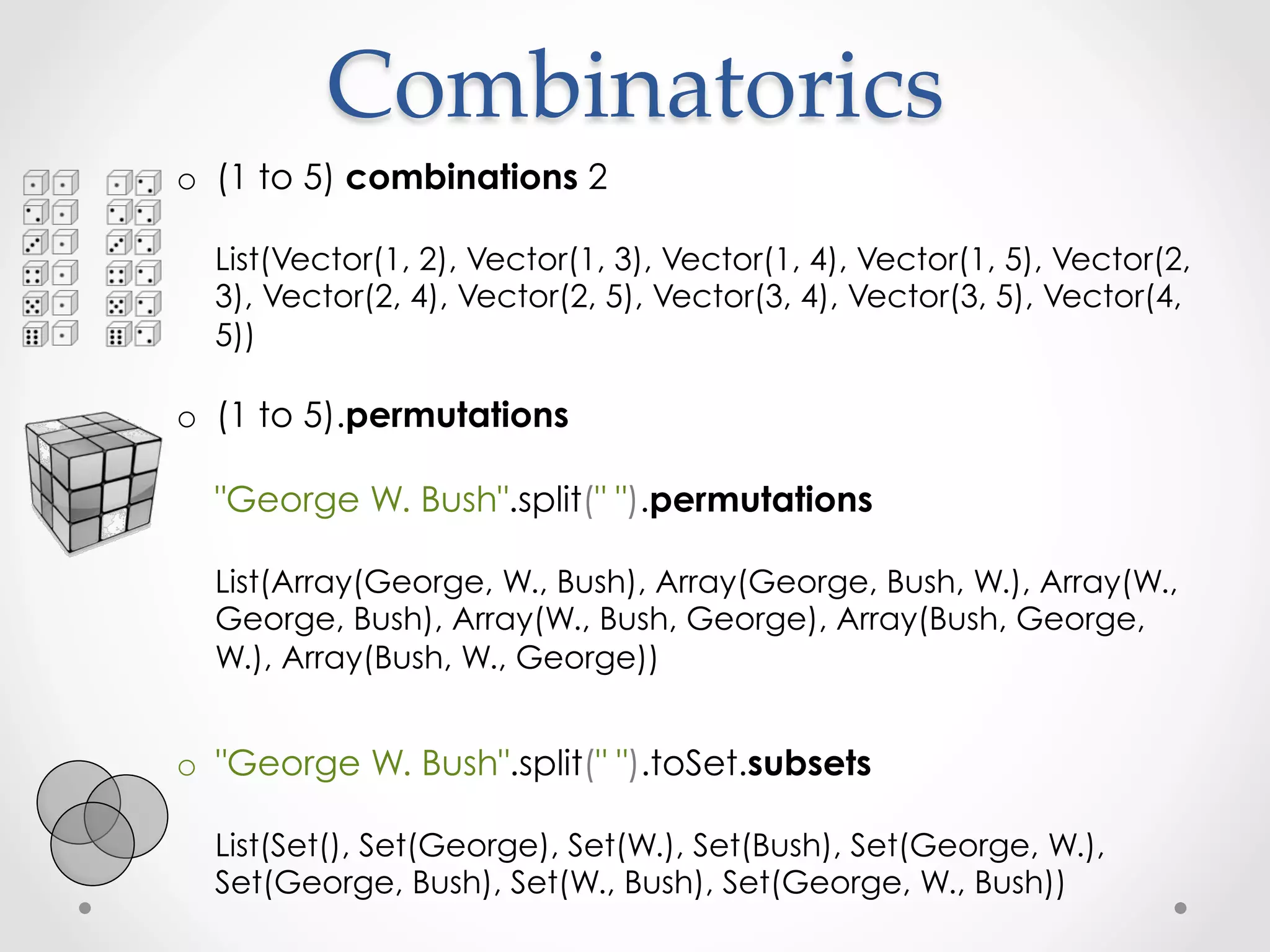 Combinatorics	
o  (1 to 5) combinations 2

  List(Vector(1, 2), Vector(1, 3), Vector(1, 4), Vector(1, 5), Vector(2,
  3), Vector(2, 4), Vector(2, 5), Vector(3, 4), Vector(3, 5), Vector(4,
  5))

o  (1 to 5).permutations

  "George W. Bush".split(" ").permutations

  List(Array(George, W., Bush), Array(George, Bush, W.), Array(W.,
  George, Bush), Array(W., Bush, George), Array(Bush, George,
  W.), Array(Bush, W., George))


o  "George W. Bush".split(" ").toSet.subsets

  List(Set(), Set(George), Set(W.), Set(Bush), Set(George, W.),
  Set(George, Bush), Set(W., Bush), Set(George, W., Bush))
 