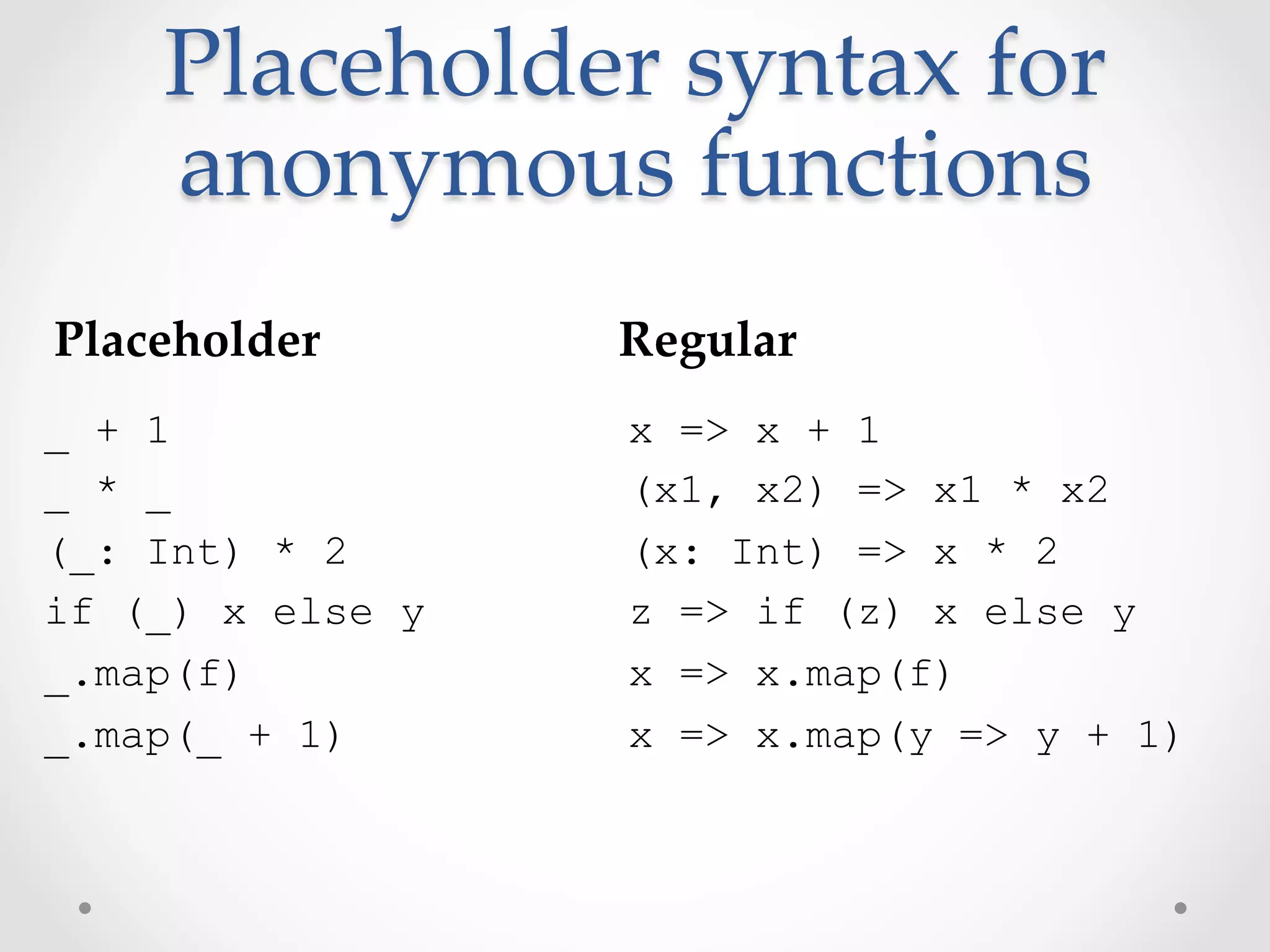 Placeholder  syntax  for  
    anonymous  functions	
Placeholder	
     Regular	
_ + 1             x => x + 1
_ * _             (x1, x2) => x1 * x2
(_: Int) * 2      (x: Int) => x * 2
if (_) x else y   z => if (z) x else y
_.map(f)          x => x.map(f)
_.map(_ + 1)      x => x.map(y => y + 1)
 