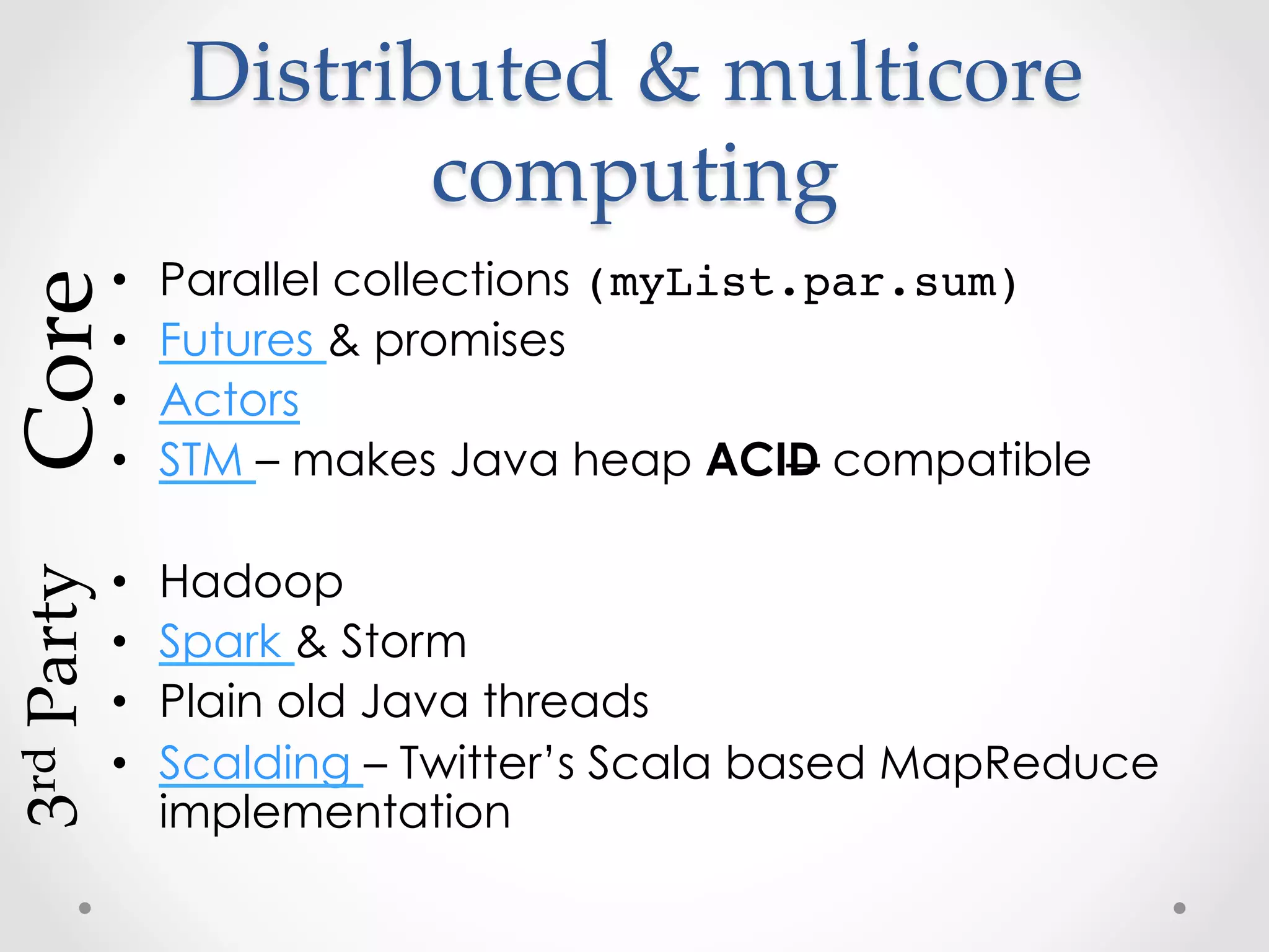 Distributed  &  multicore  
                            computing	
Core	

               •    Parallel collections (myList.par.sum)
               •    Futures & promises
               •    Actors
               •    STM – makes Java heap ACID compatible
3rd  Party	




               •    Hadoop
               •    Spark & Storm
               •    Plain old Java threads
               •    Scalding – Twitter’s Scala based MapReduce
                    implementation
 