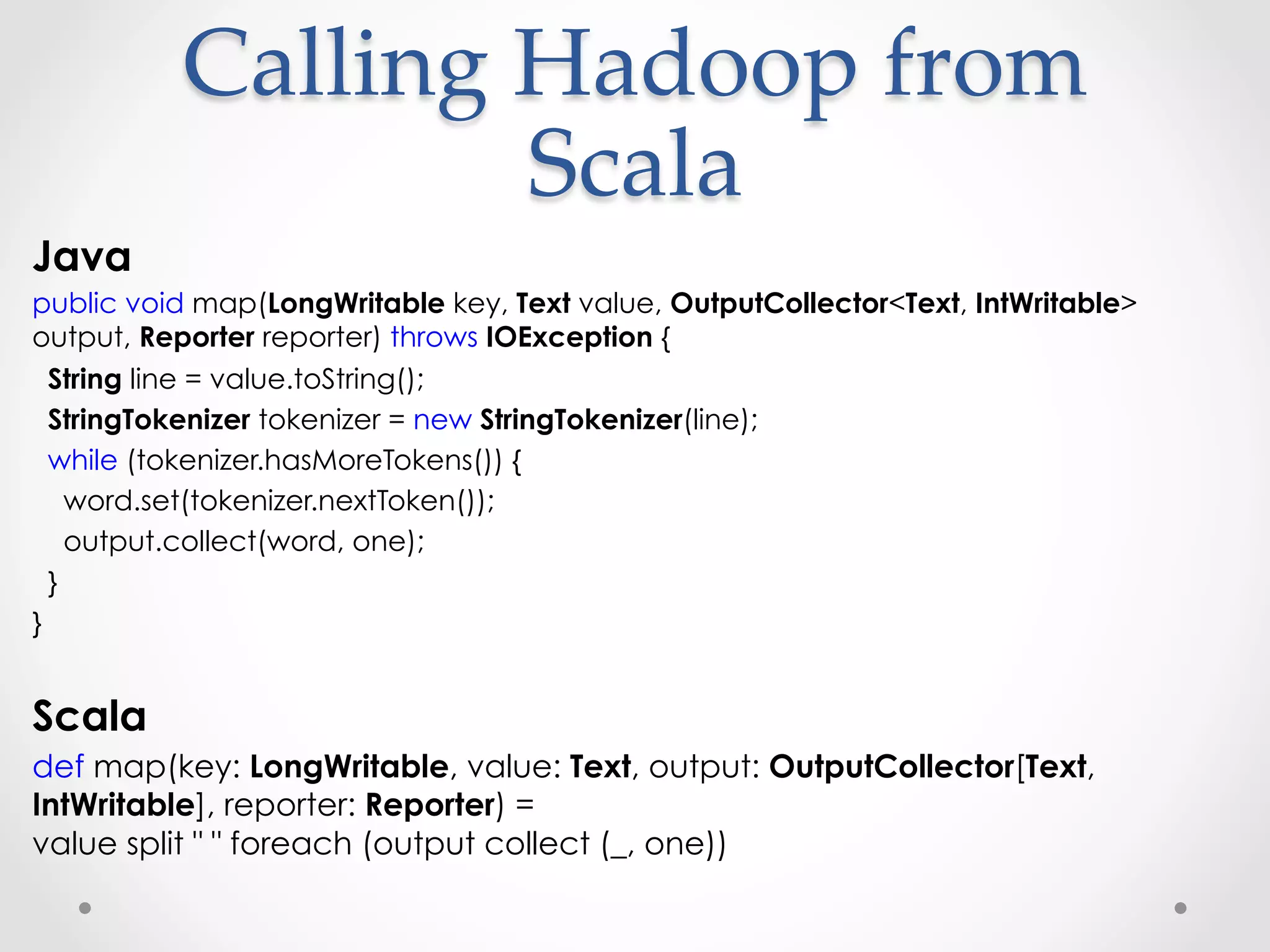 Calling  Hadoop  from  
                   Scala	
Java
public void map(LongWritable key, Text value, OutputCollector<Text, IntWritable>
output, Reporter reporter) throws IOException {
  String line = value.toString();
  StringTokenizer tokenizer = new StringTokenizer(line);
  while (tokenizer.hasMoreTokens()) {
    word.set(tokenizer.nextToken());
    output.collect(word, one);
  }
}


Scala
def map(key: LongWritable, value: Text, output: OutputCollector[Text,
IntWritable], reporter: Reporter) =
value split " " foreach (output collect (_, one))
 