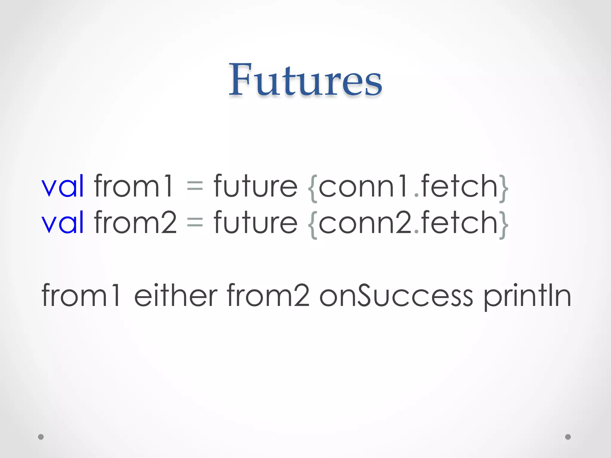 Futures	

val from1 = future {conn1.fetch}
val from2 = future {conn2.fetch}
 
from1 either from2 onSuccess println
 