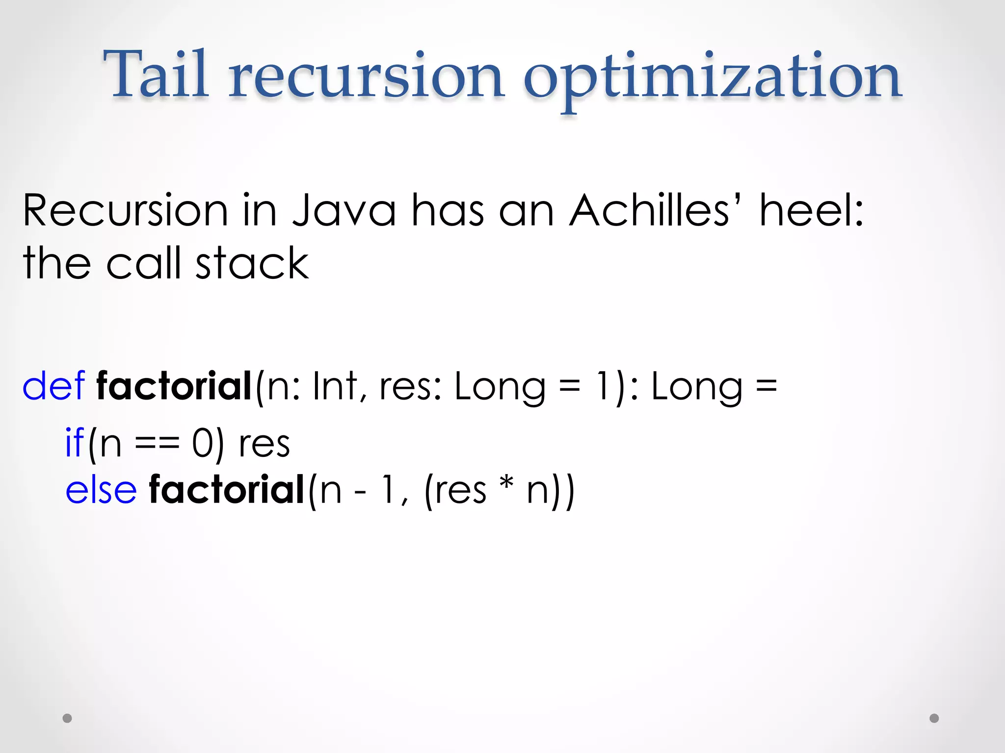 Tail  recursion  optimization	
Recursion in Java has an Achilles’ heel:
the call stack

def factorial(n: Int, res: Long = 1): Long =
  if(n == 0) res
  else factorial(n - 1, (res * n))
 