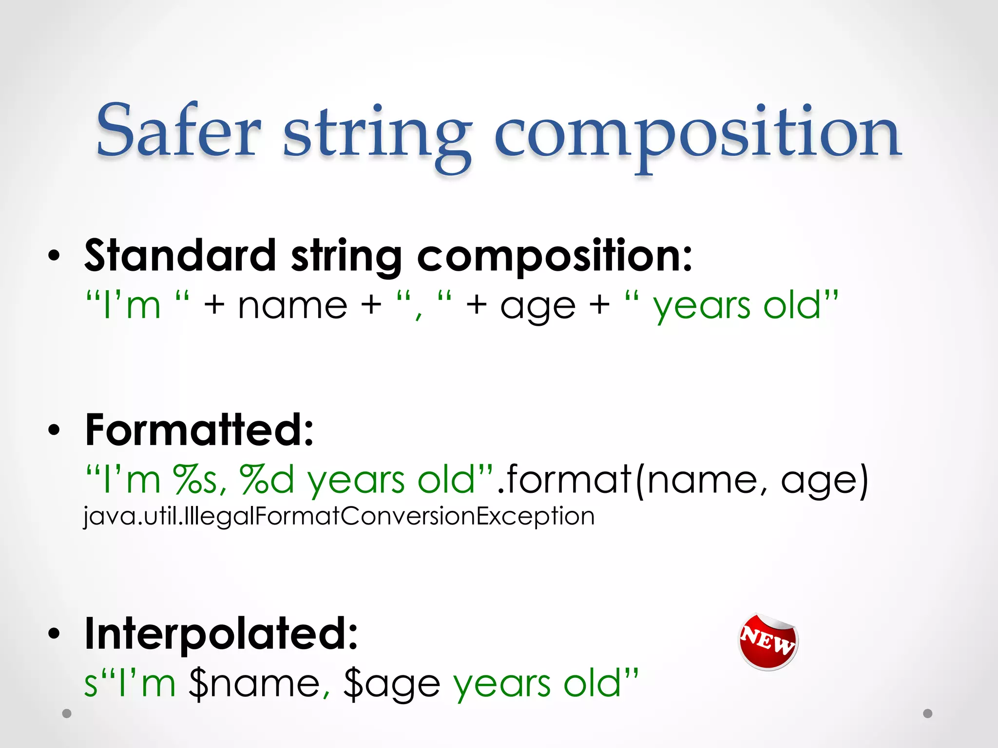 Safer  string  composition	
•  Standard string composition:
 “I’m “ + name + “, “ + age + “ years old”


•  Formatted:
 “I’m %s, %d years old”.format(name, age)
 java.util.IllegalFormatConversionException



•  Interpolated:
 s“I’m $name, $age years old”
 