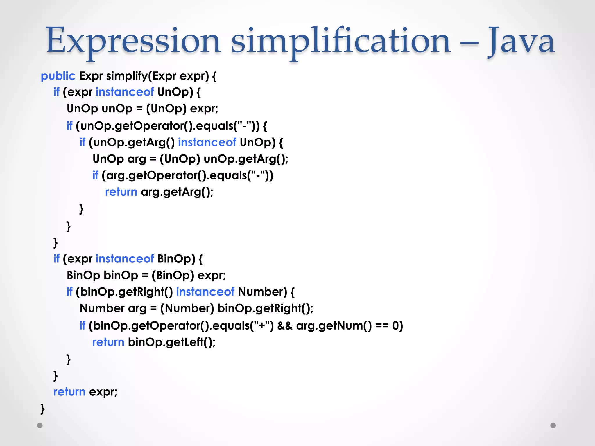 Expression  simpliﬁcation  –  Java	
public Expr simplify(Expr expr) {
  if (expr instanceof UnOp) {
      UnOp unOp = (UnOp) expr;
      if (unOp.getOperator().equals("-")) {
          if (unOp.getArg() instanceof UnOp) {
              UnOp arg = (UnOp) unOp.getArg();
              if (arg.getOperator().equals("-"))
                  return arg.getArg();
          }
      }
  }
  if (expr instanceof BinOp) {
      BinOp binOp = (BinOp) expr;
      if (binOp.getRight() instanceof Number) {
          Number arg = (Number) binOp.getRight();
          if (binOp.getOperator().equals("+") && arg.getNum() == 0)
              return binOp.getLeft();
      }
  }
  return expr;
}
 