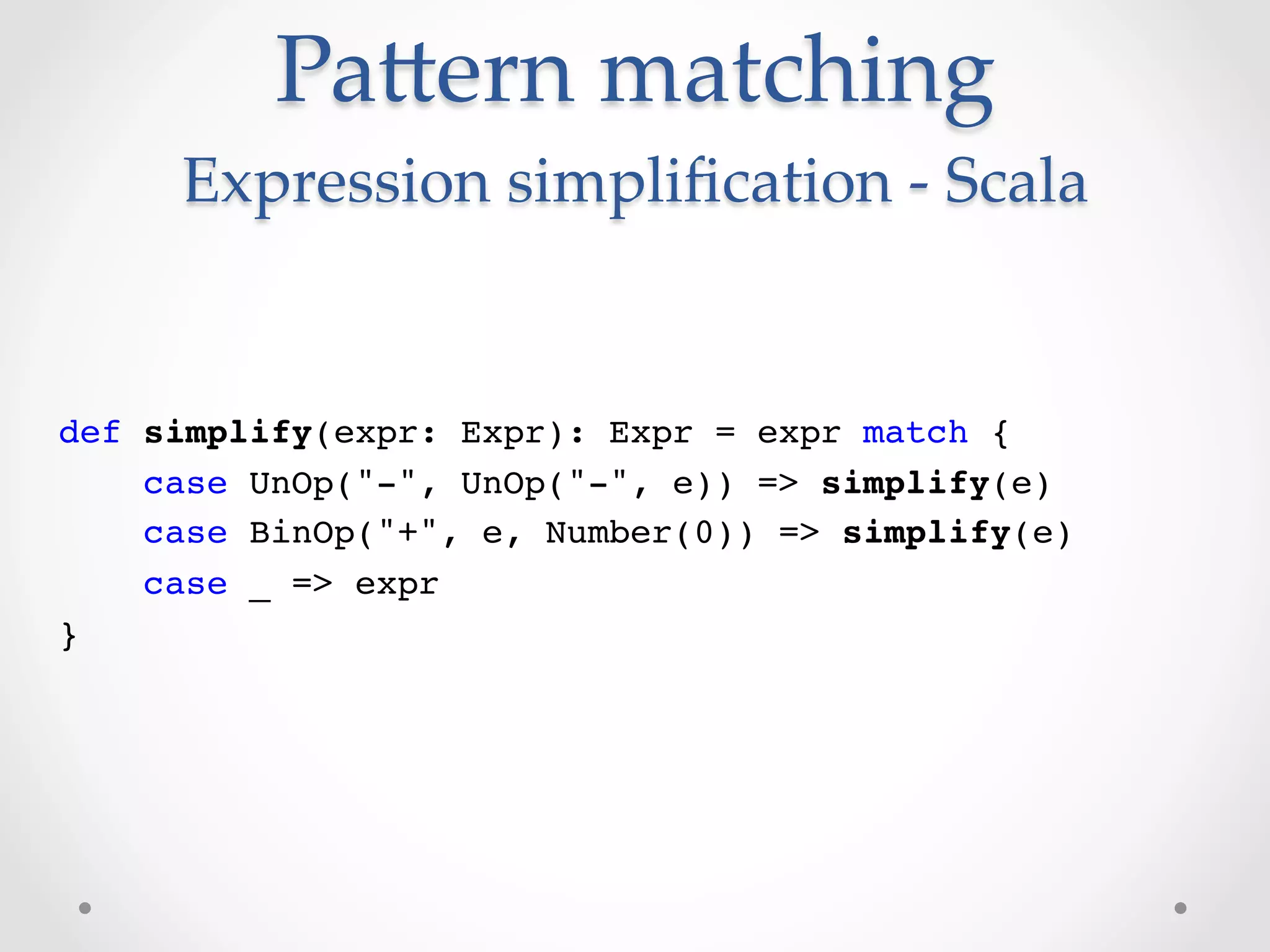 PaVern  matching  
     Expression  simpliﬁcation  -­‐‑  Scala	


def simplify(expr: Expr): Expr = expr match {!
    case UnOp("-", UnOp("-", e)) => simplify(e)!
    case BinOp("+", e, Number(0)) => simplify(e)!
    case _ => expr!
}!
 