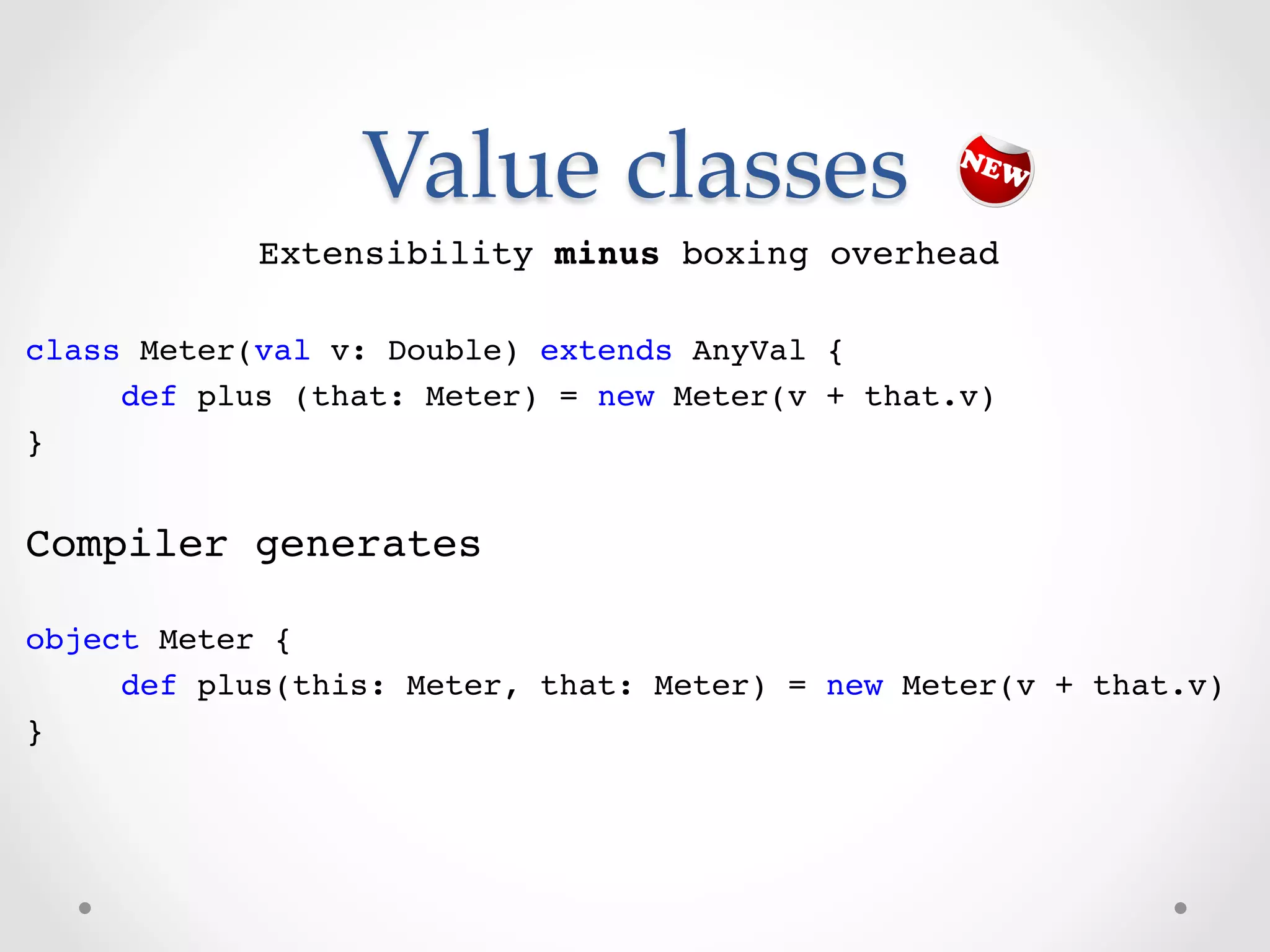Value  classes	
            Extensibility minus boxing overhead!
!
class Meter(val v: Double) extends AnyVal {!
     def plus (that: Meter) = new Meter(v + that.v) !
}!
!
Compiler generates!

object Meter {!
     def plus(this: Meter, that: Meter) = new Meter(v + that.v)!
}!
 
