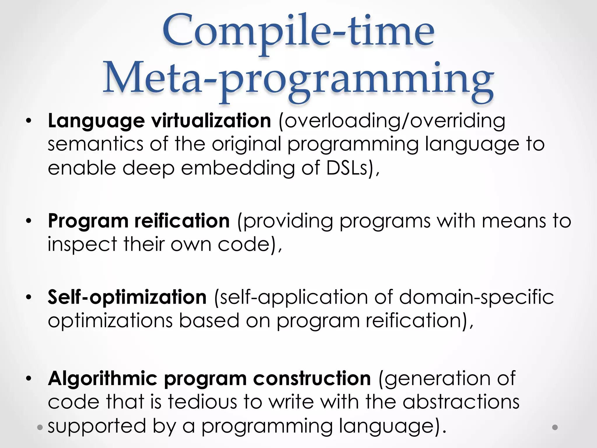 Compile-­‐‑time  
        Meta-­‐‑programming	
•  Language virtualization (overloading/overriding
   semantics of the original programming language to
   enable deep embedding of DSLs),

•  Program reification (providing programs with means to
   inspect their own code),

•  Self-optimization (self-application of domain-specific
   optimizations based on program reification),

•  Algorithmic program construction (generation of
   code that is tedious to write with the abstractions
   supported by a programming language).
 