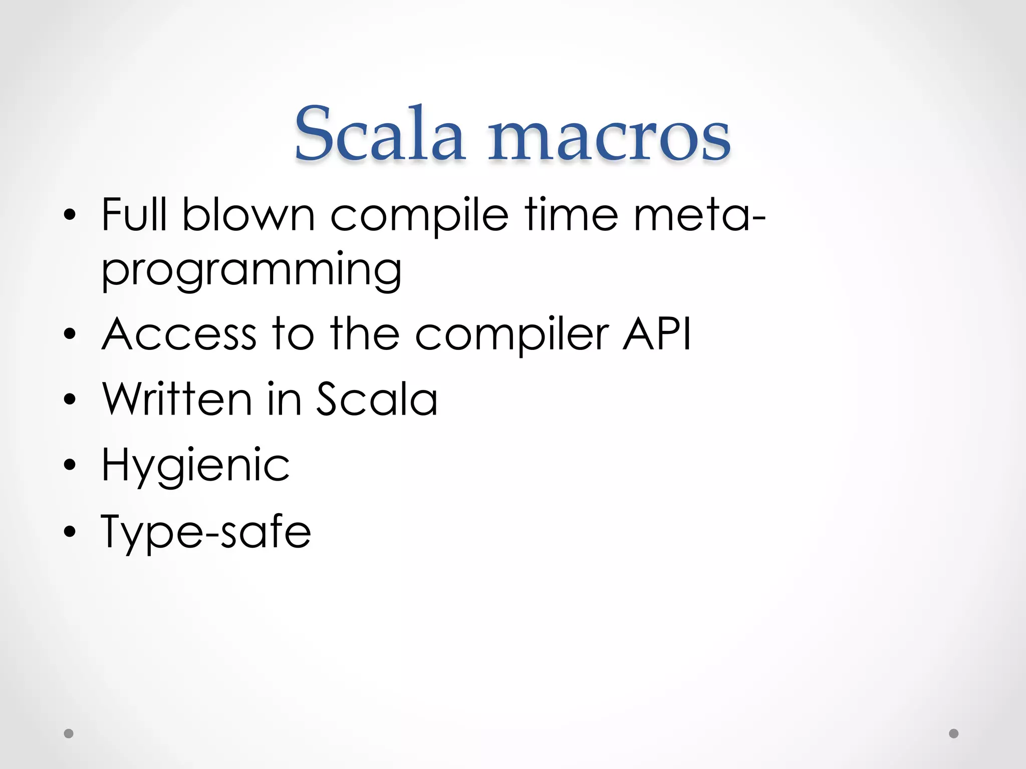 Scala  macros	
•  Full blown compile time meta-
   programming
•  Access to the compiler API
•  Written in Scala
•  Hygienic
•  Type-safe
 