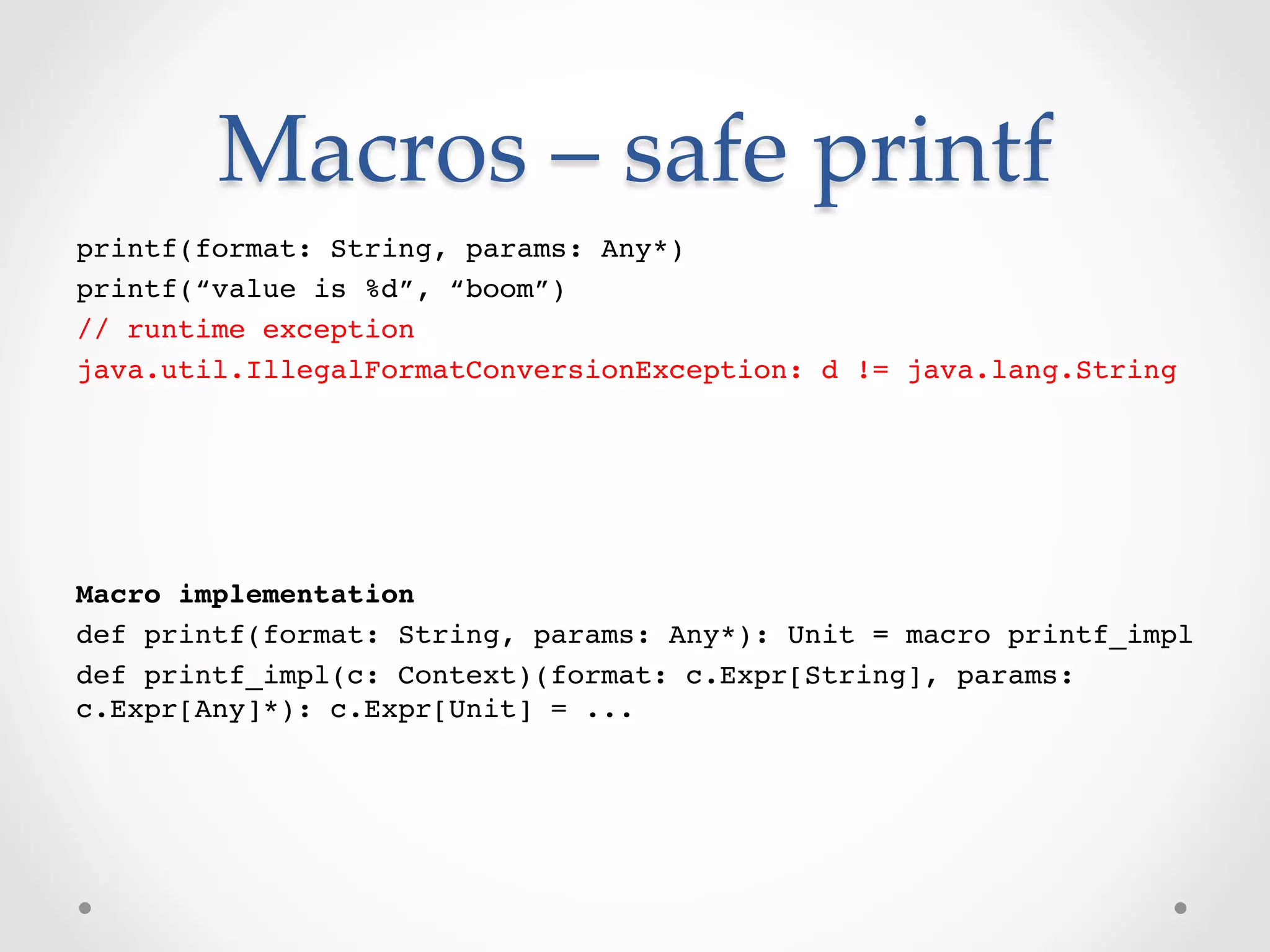 Macros  –  safe  printf	
printf(format: String, params: Any*)!
printf(“value is %d”, “boom”)!
// runtime exception!
java.util.IllegalFormatConversionException: d != java.lang.String!
!
!




Macro implementation!
def printf(format: String, params: Any*): Unit = macro printf_impl!
def printf_impl(c: Context)(format: c.Expr[String], params:
c.Expr[Any]*): c.Expr[Unit] = ...!
 