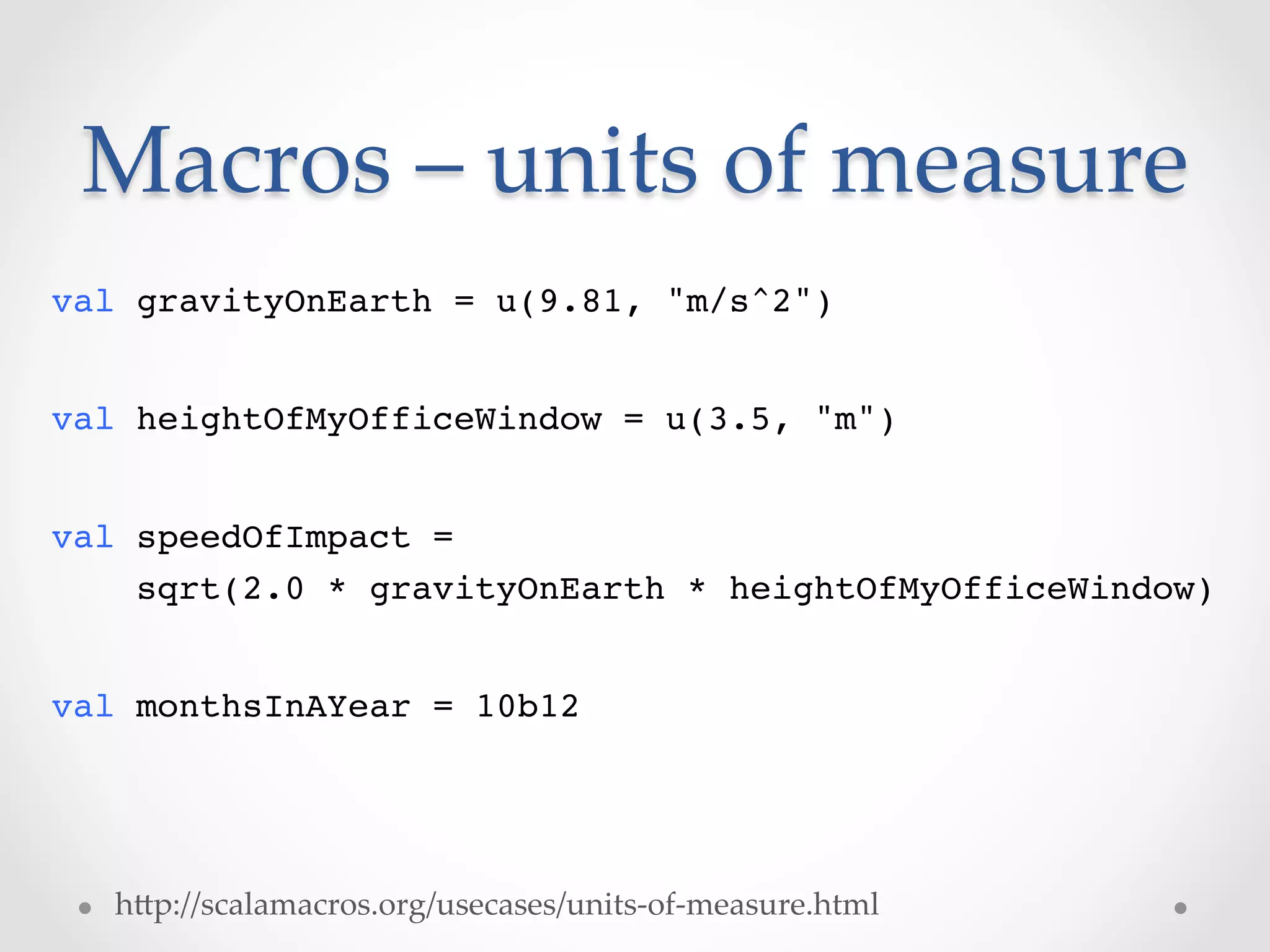 Macros  –  units  of  measure	
val gravityOnEarth = u(9.81, "m/s^2")!
!
val heightOfMyOfficeWindow = u(3.5, "m")!
!
val speedOfImpact = 
    sqrt(2.0 * gravityOnEarth * heightOfMyOfficeWindow)!
!
val monthsInAYear = 10b12!




    hVp://scalamacros.org/usecases/units-­‐‑of-­‐‑measure.html	
 