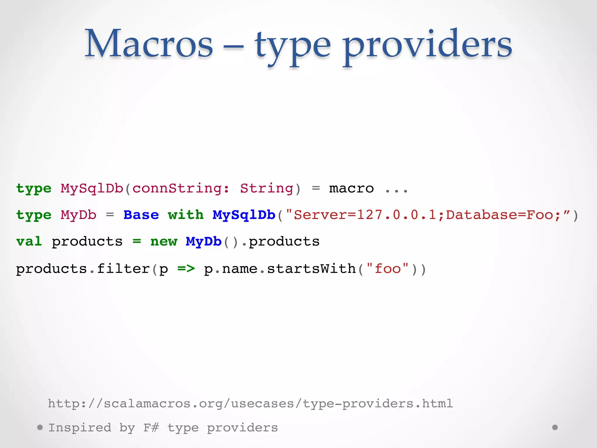 Macros  –  type  providers	


type MySqlDb(connString: String) = macro ...!
type MyDb = Base with MySqlDb("Server=127.0.0.1;Database=Foo;”)!
val products = new MyDb().products!
products.filter(p => p.name.startsWith("foo"))!
 !


!
!
!
!


     http://scalamacros.org/usecases/type-providers.html!
     Inspired by F# type providers!
 