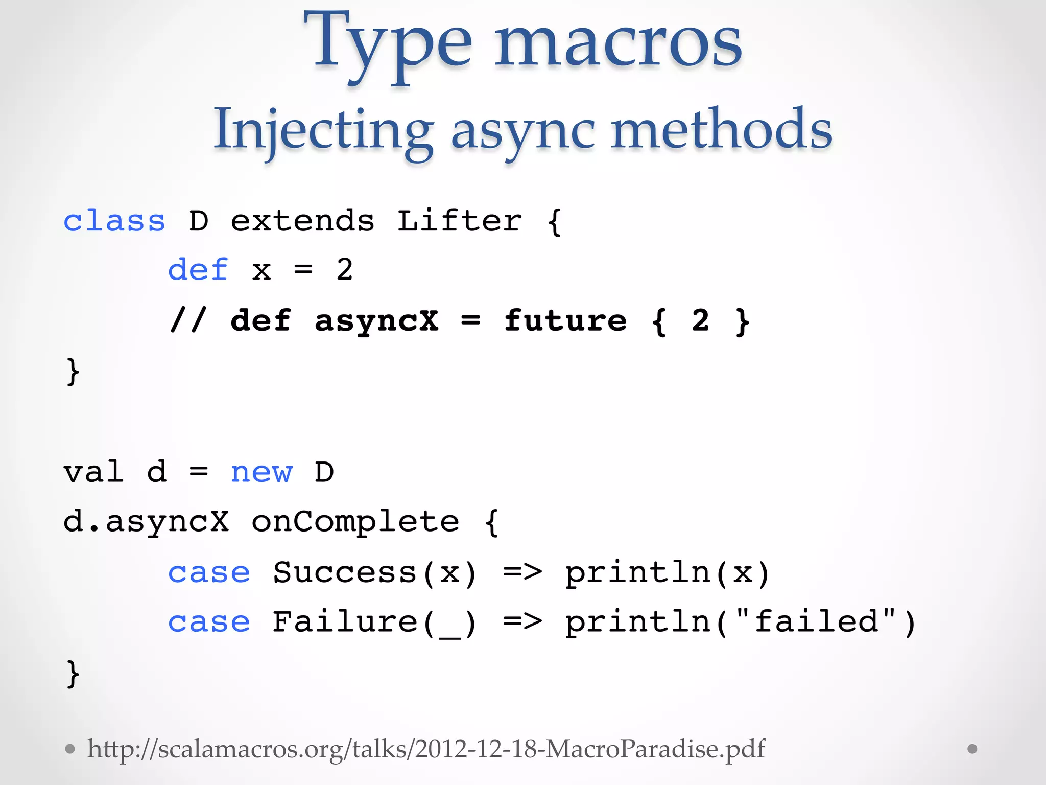 Type  macros  
            Injecting  async  methods	
class D extends Lifter {!
    !def x = 2!
    !// def asyncX = future { 2 }!
}!
!
val d = new D!
d.asyncX onComplete {!
    !case Success(x) => println(x)!
    !case Failure(_) => println("failed")!
}!

  hVp://scalamacros.org/talks/2012-­‐‑12-­‐‑18-­‐‑MacroParadise.pdf	
 