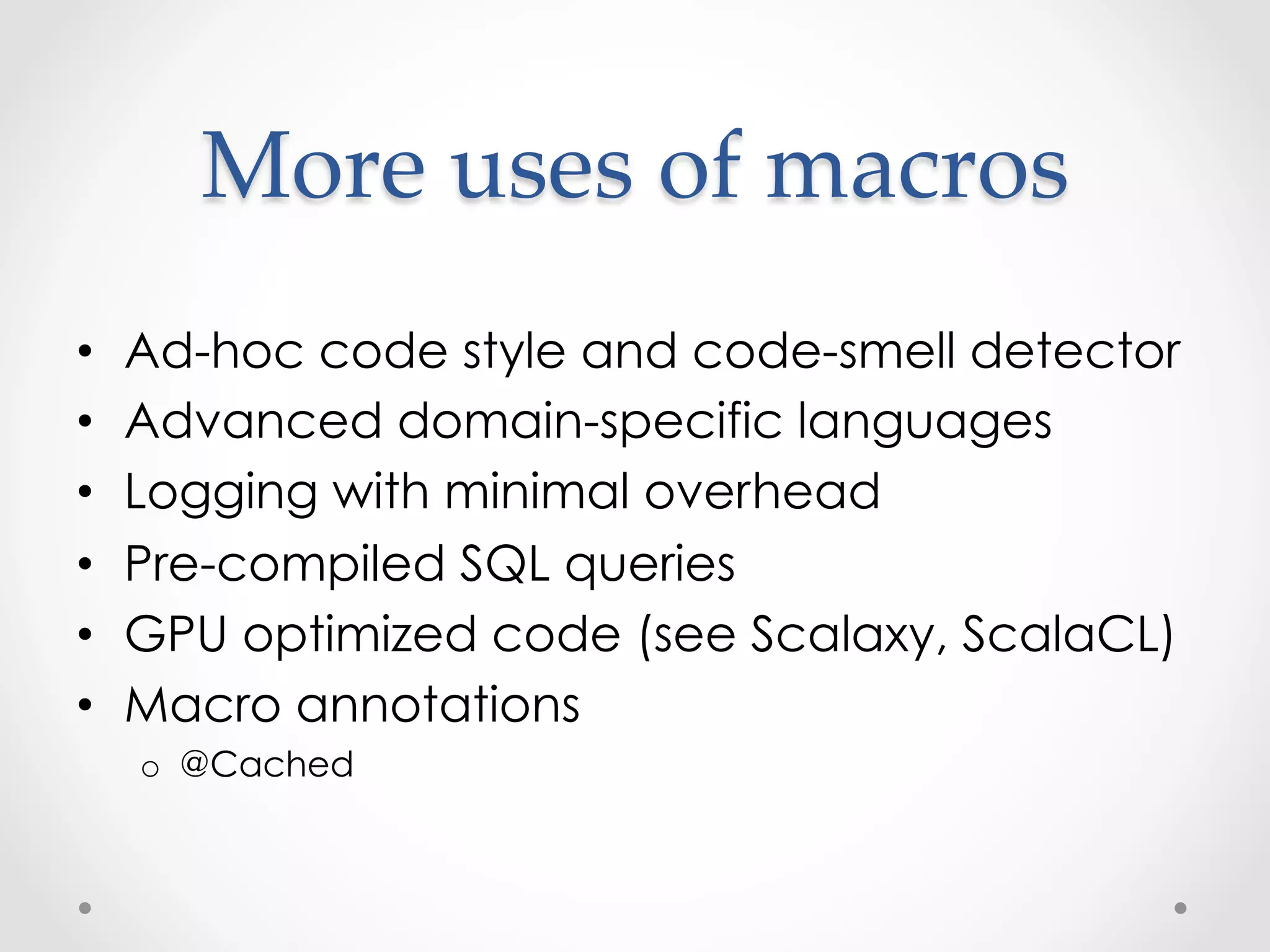 More  uses  of  macros	
•    Ad-hoc code style and code-smell detector
•    Advanced domain-specific languages
•    Logging with minimal overhead
•    Pre-compiled SQL queries
•    GPU optimized code (see Scalaxy, ScalaCL)
•    Macro annotations
     o  @Cached
 