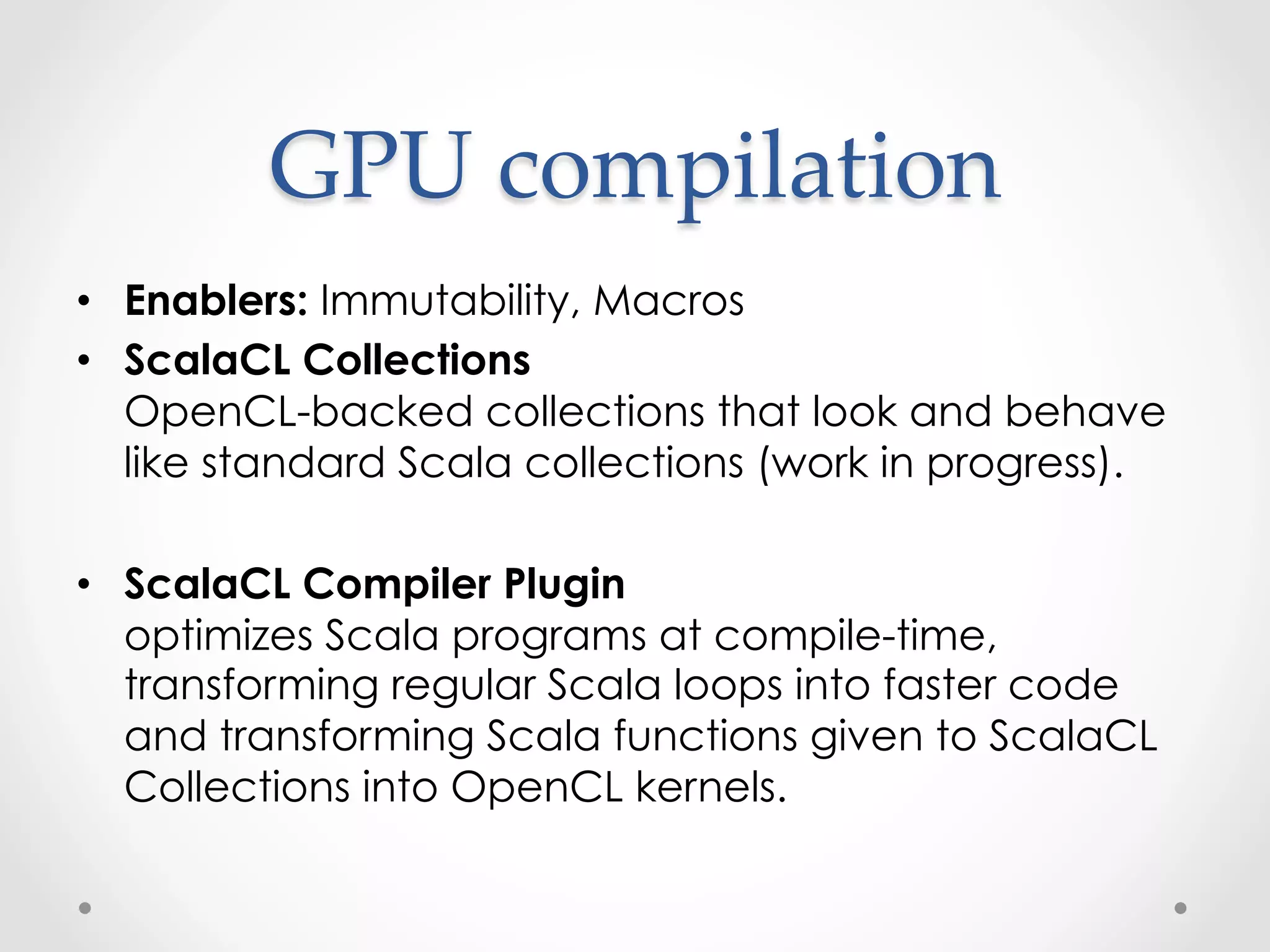 GPU  compilation	
•  Enablers: Immutability, Macros
•  ScalaCL Collections
   OpenCL-backed collections that look and behave
   like standard Scala collections (work in progress).

•  ScalaCL Compiler Plugin
   optimizes Scala programs at compile-time,
   transforming regular Scala loops into faster code
   and transforming Scala functions given to ScalaCL
   Collections into OpenCL kernels.
 