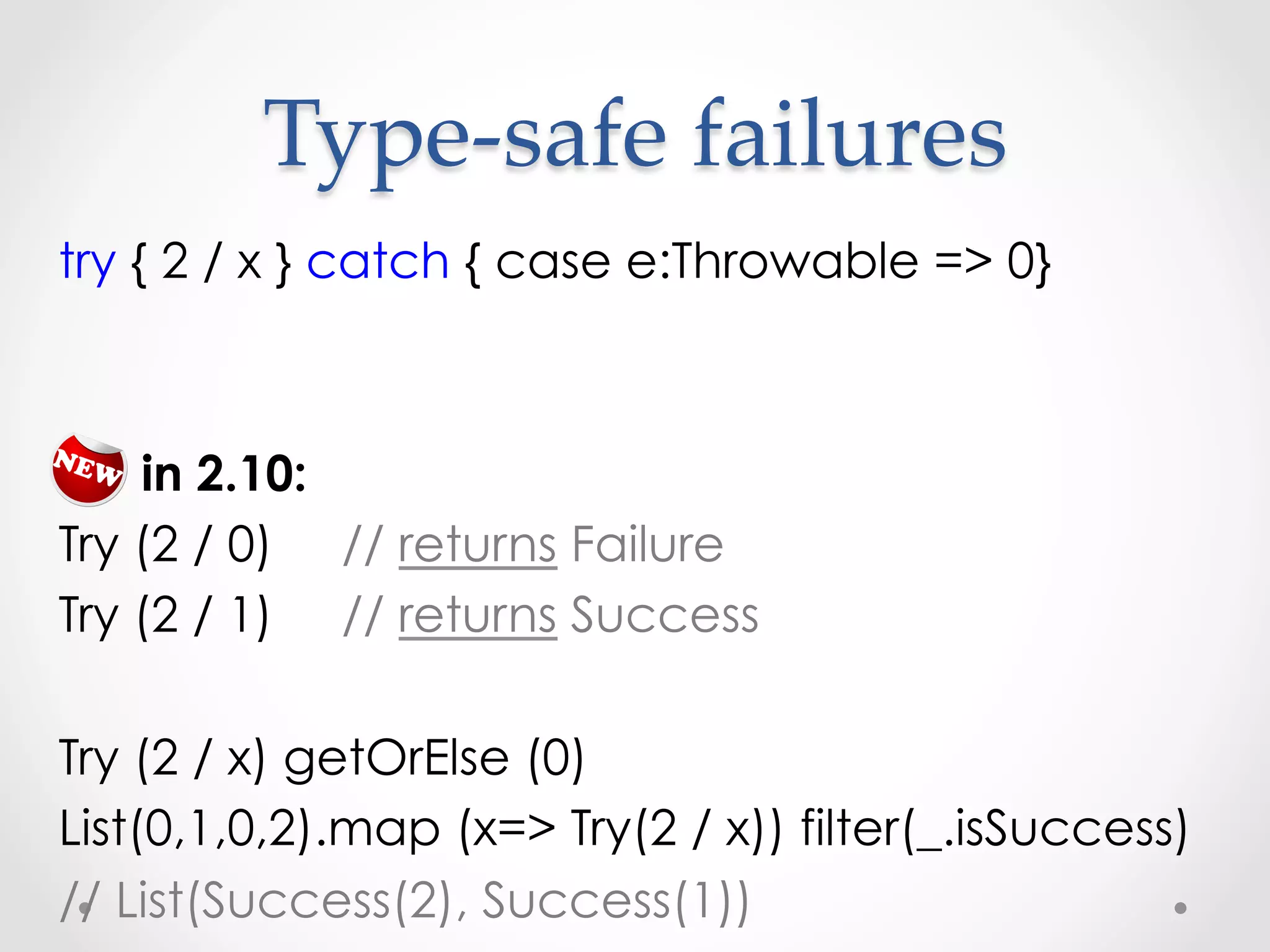 Type-­‐‑safe  failures	
try { 2 / x } catch { case e:Throwable => 0}



    in 2.10:
Try (2 / 0) // returns Failure
Try (2 / 1) // returns Success

Try (2 / x) getOrElse (0)
List(0,1,0,2).map (x=> Try(2 / x)) filter(_.isSuccess)
// List(Success(2), Success(1))
 