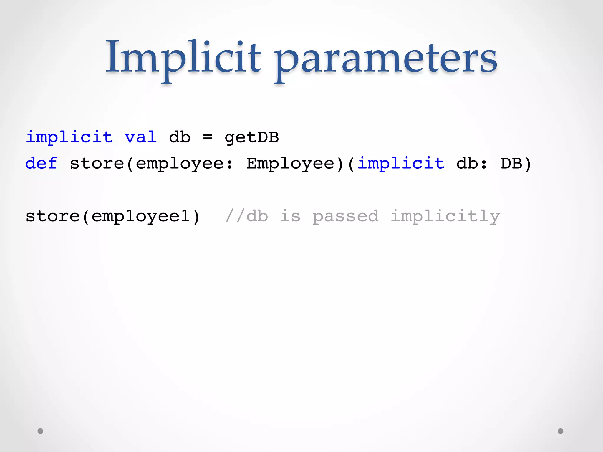 Implicit  parameters	
implicit val db = getDB!
def store(employee: Employee)(implicit db: DB)!
!
store(emp1oyee1) //db is passed implicitly!
 