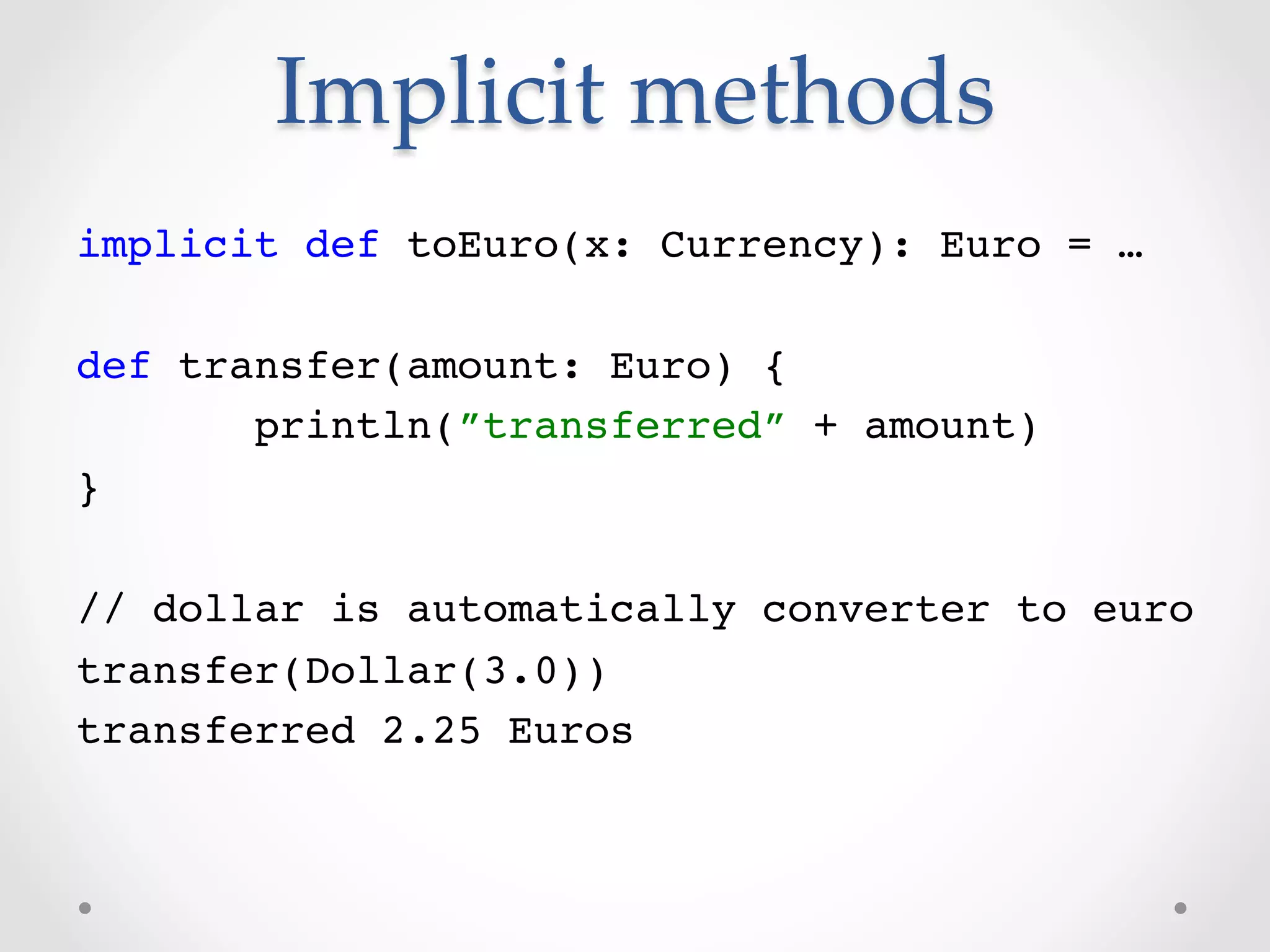 Implicit  methods	
implicit def toEuro(x: Currency): Euro = …!
!
def transfer(amount: Euro) {!
       println(”transferred” + amount)!
}!
!
// dollar is automatically converter to euro!
transfer(Dollar(3.0))!
transferred 2.25 Euros!
 
