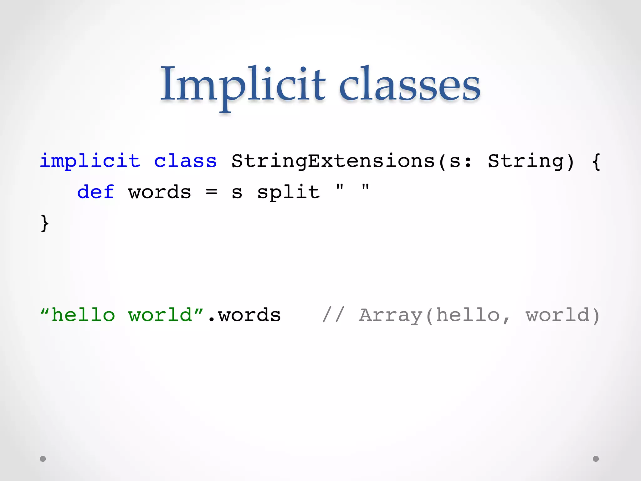 Implicit  classes	
!
implicit class StringExtensions(s: String) {!
   def words = s split " "!
}!
!
!
“hello world”.words   // Array(hello, world)!
 