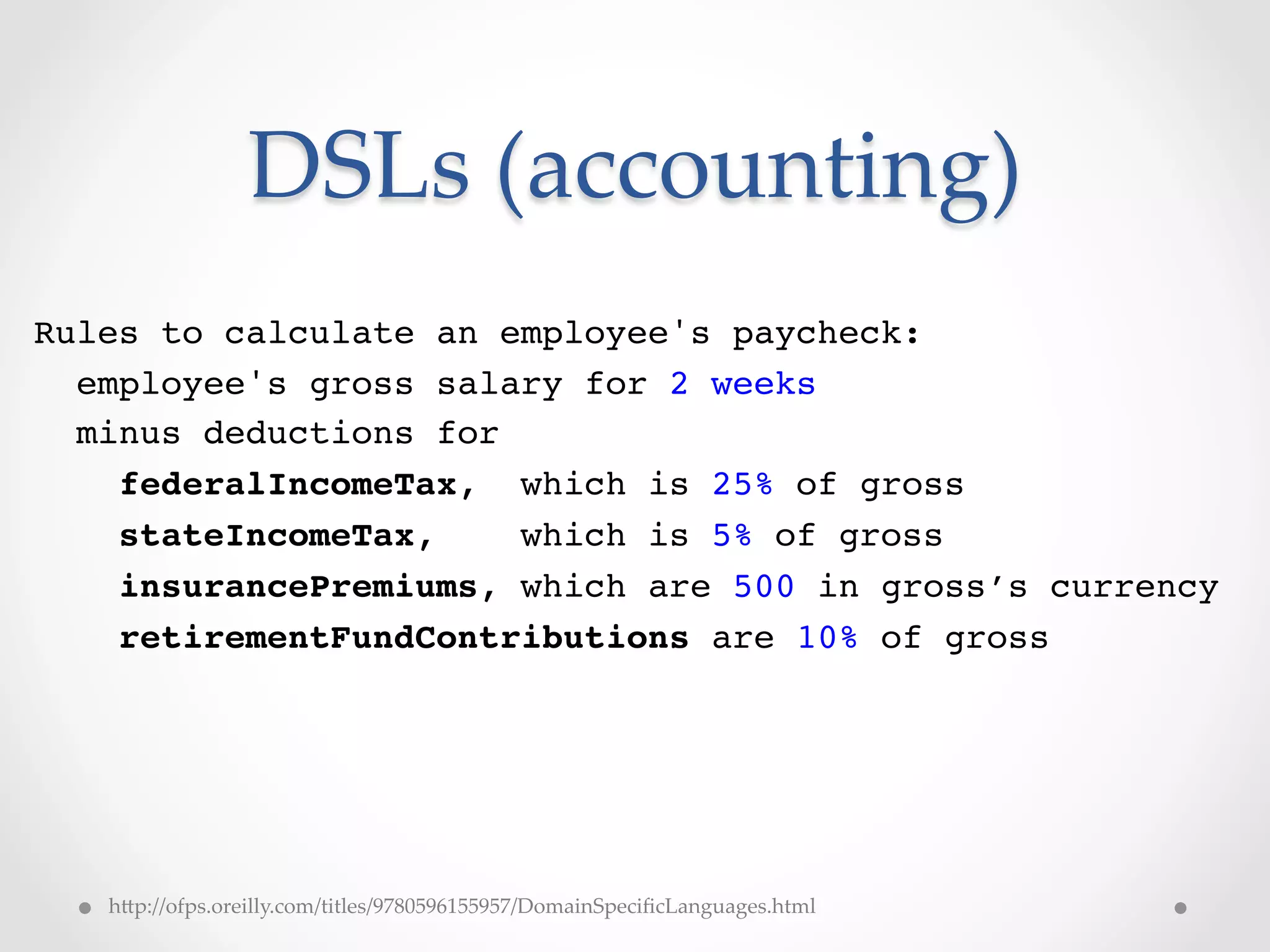 DSLs  (accounting)	
Rules to calculate an employee's paycheck:!
  employee's gross salary for 2 weeks!
  minus deductions for!
    federalIncomeTax, which is 25% of gross!
    stateIncomeTax,     which is 5% of gross!
    insurancePremiums, which are 500 in gross’s currency!
    retirementFundContributions are 10% of gross!
!




   hVp://ofps.oreilly.com/titles/9780596155957/DomainSpeciﬁcLanguages.html	
 