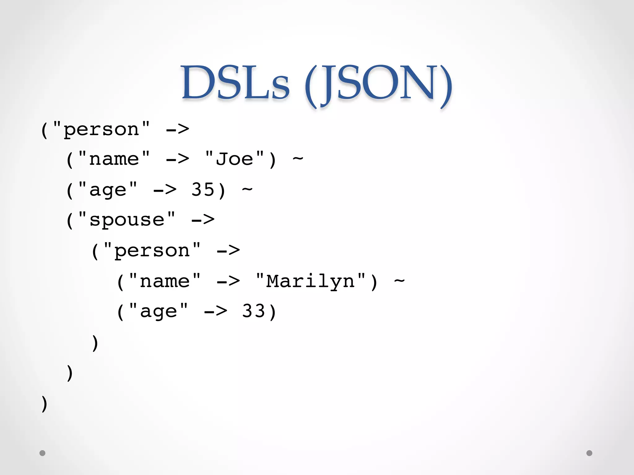 DSLs  (JSON)	
("person" ->!
   ("name" -> "Joe") ~!
   ("age" -> 35) ~!
   ("spouse" ->!
      ("person" ->!
         ("name" -> "Marilyn") ~!
         ("age" -> 33)!
      )!
   )!
)!
 