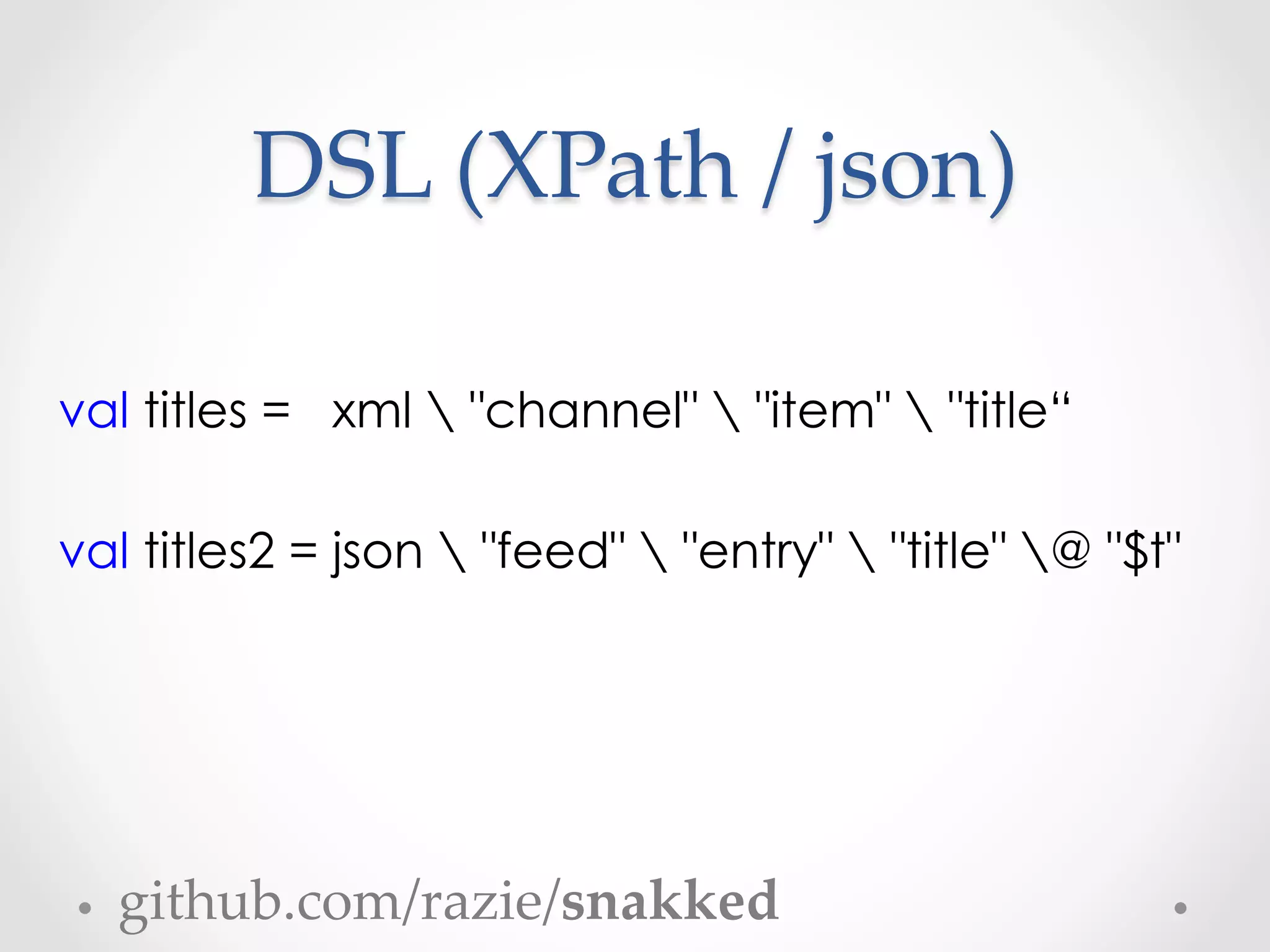 DSL  (XPath  /  json)	

val titles = xml  "channel"  "item"  "title“

val titles2 = json  "feed"  "entry"  "title" @ "$t"




  github.com/razie/snakked	
 