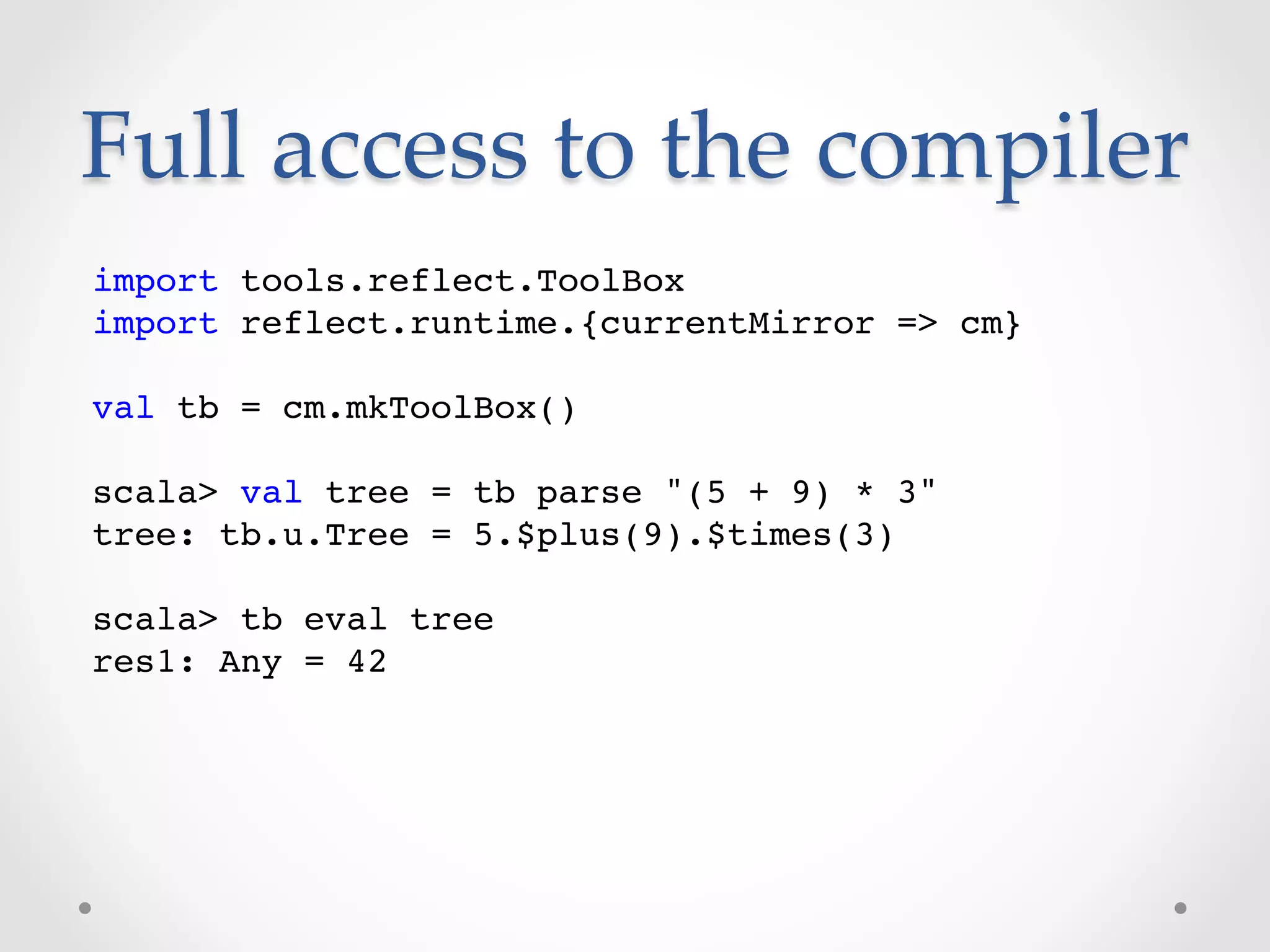 Full  access  to  the  compiler	
import tools.reflect.ToolBox!
import reflect.runtime.{currentMirror => cm}!
!
val tb = cm.mkToolBox()!
!
scala> val tree = tb parse "(5 + 9) * 3"!
tree: tb.u.Tree = 5.$plus(9).$times(3)!
!
scala> tb eval tree!
res1: Any = 42!
 