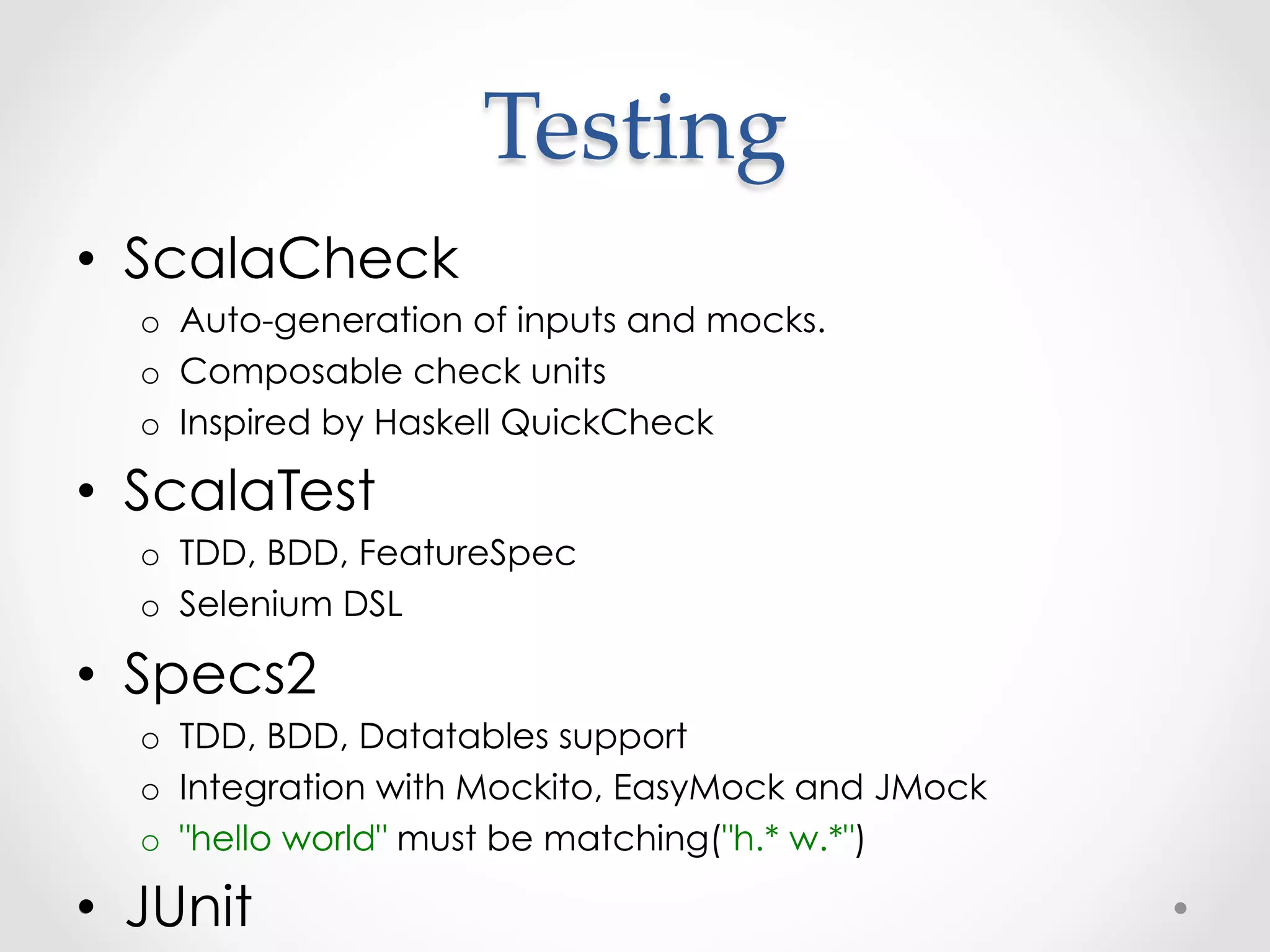 Testing	
•  ScalaCheck
  o  Auto-generation of inputs and mocks.
  o  Composable check units
  o  Inspired by Haskell QuickCheck

•  ScalaTest
  o  TDD, BDD, FeatureSpec
  o  Selenium DSL

•  Specs2
  o  TDD, BDD, Datatables support
  o  Integration with Mockito, EasyMock and JMock
  o  "hello world" must be matching("h.* w.*")

•  JUnit
 