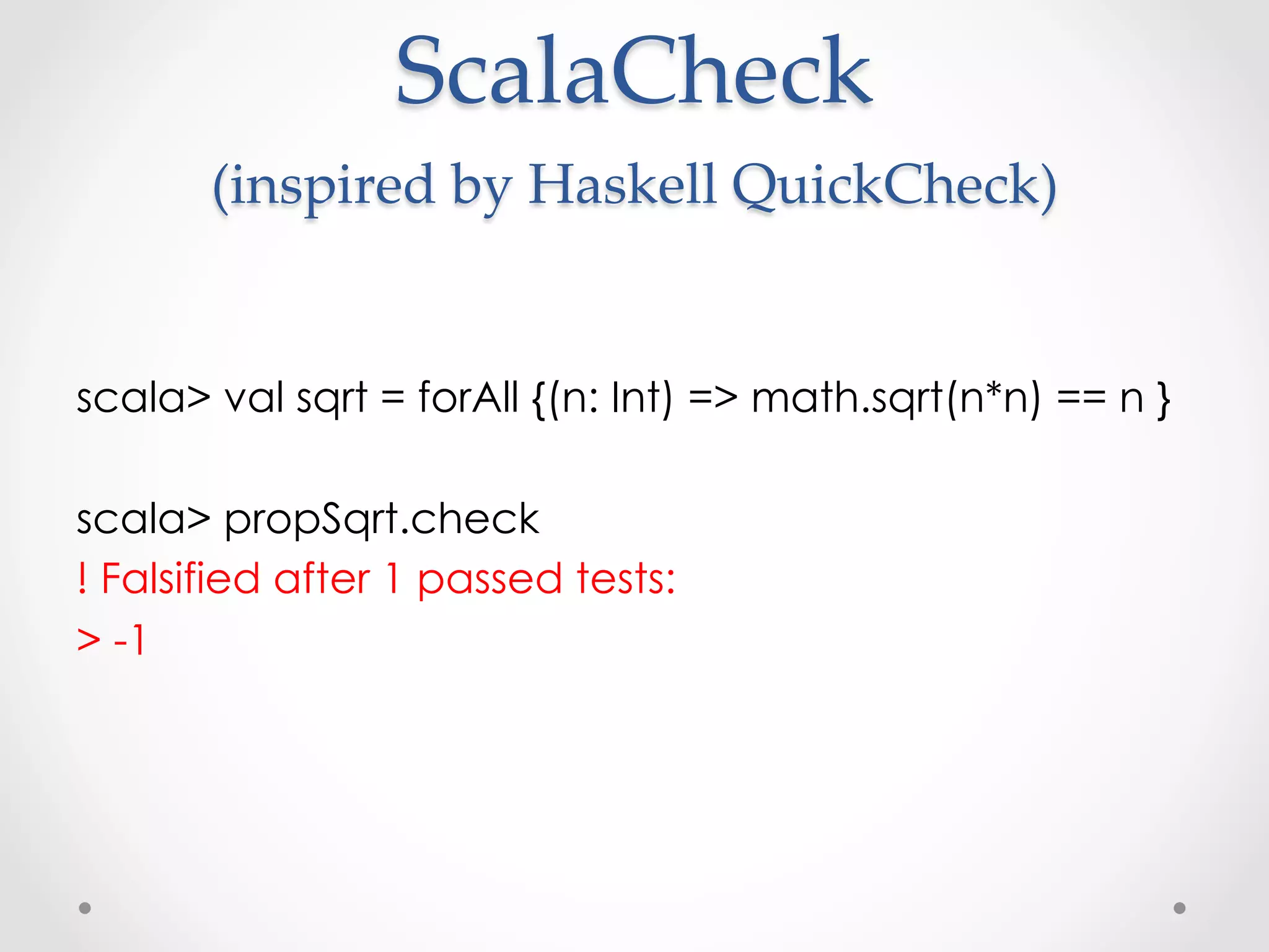 ScalaCheck  
       (inspired  by  Haskell  QuickCheck)          	

scala> val sqrt = forAll {(n: Int) => math.sqrt(n*n) == n }

scala> propSqrt.check
! Falsified after 1 passed tests:
> -1
 