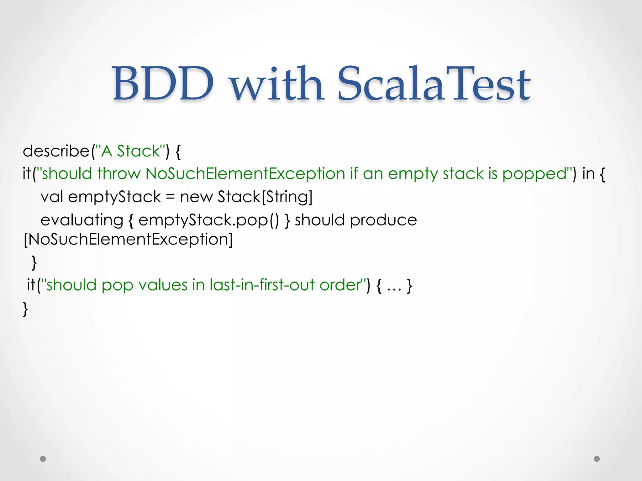 BDD  with  ScalaTest	
describe("A Stack") {
it("should throw NoSuchElementException if an empty stack is popped") in {
    val emptyStack = new Stack[String]
    evaluating { emptyStack.pop() } should produce
[NoSuchElementException]
  }
 it("should pop values in last-in-first-out order") { … }
}
 
