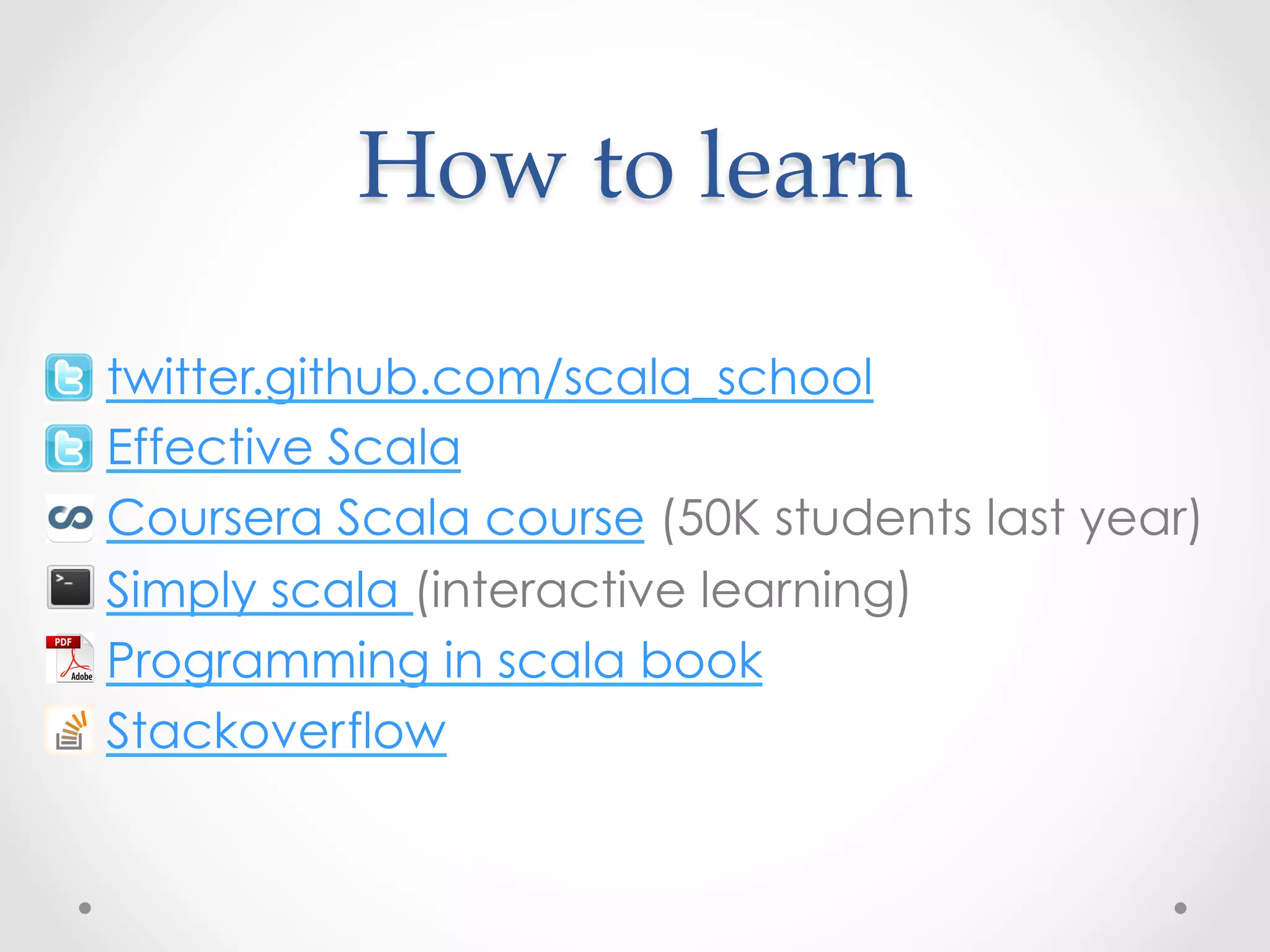 How  to  learn	

•    twitter.github.com/scala_school
•    Effective Scala
•    Coursera Scala course (50K students last year)
•    Simply scala (interactive learning)
•    Programming in scala book
•    Stackoverflow
 