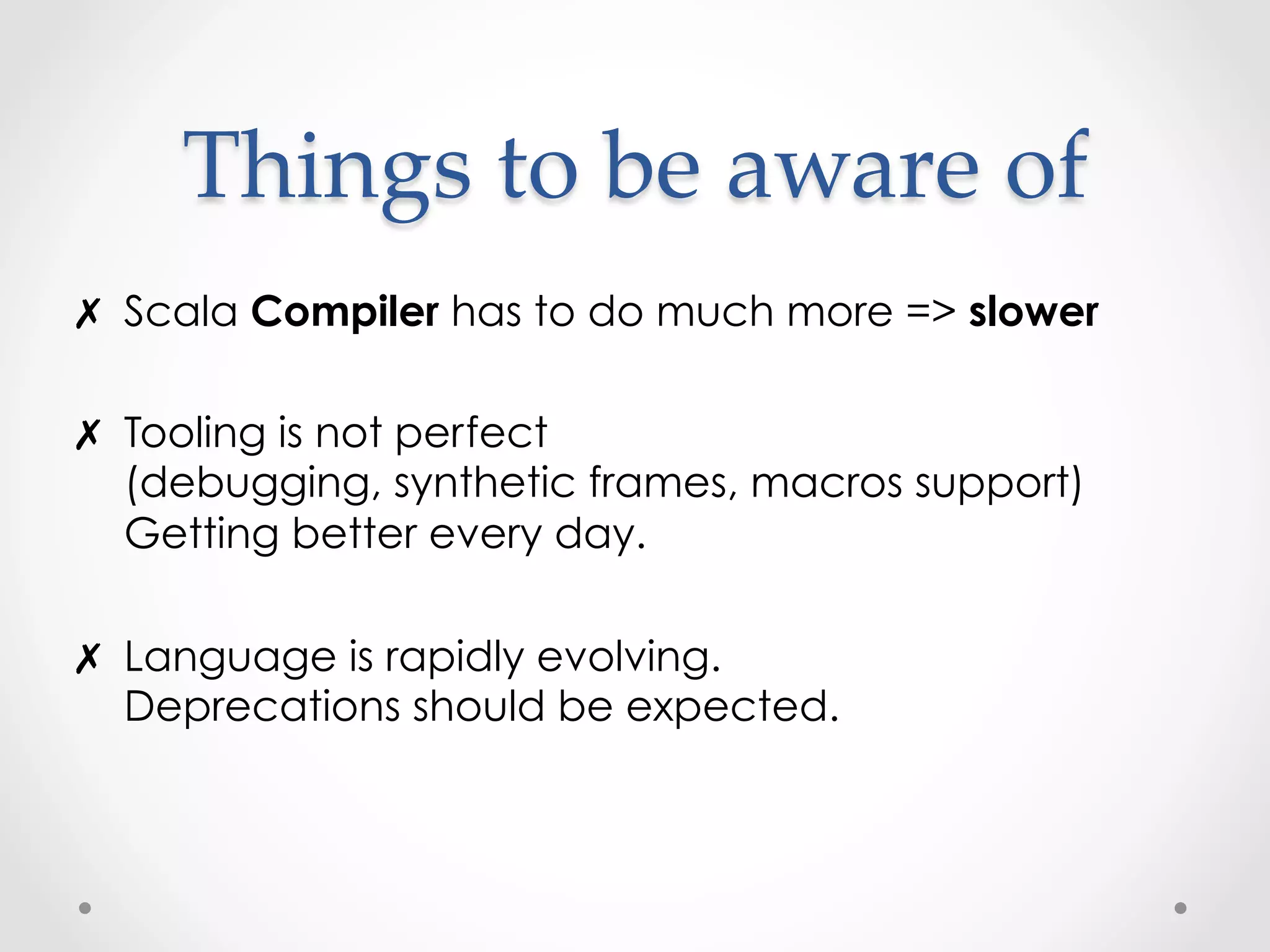 Things  to  be  aware  of	
✗  Scala Compiler has to do much more => slower

✗  Tooling is not perfect
   (debugging, synthetic frames, macros support)
   Getting better every day.

✗  Language is rapidly evolving.
   Deprecations should be expected.
 