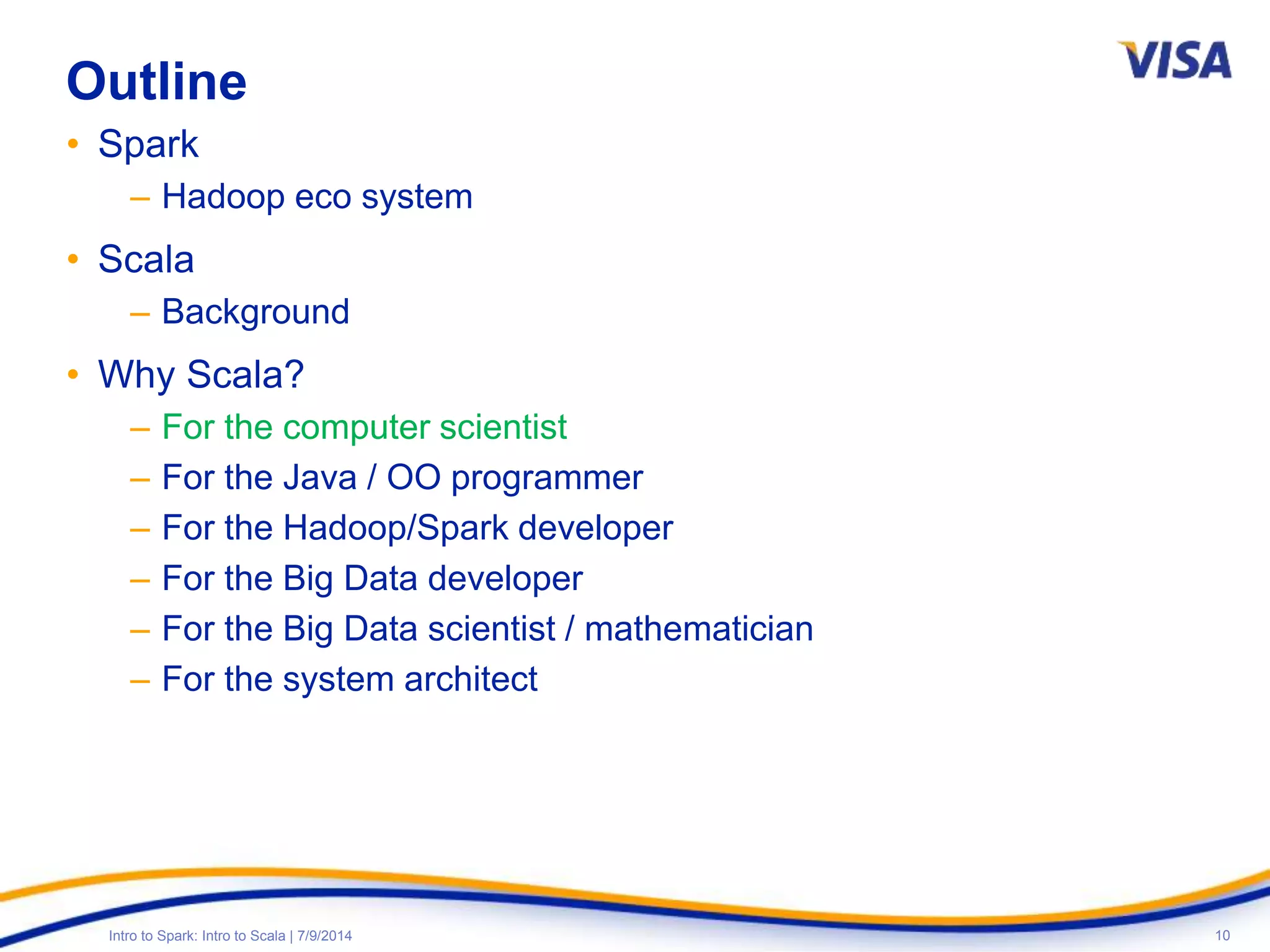 10Intro to Spark: Intro to Scala | 7/9/2014
Outline
• Spark
– Hadoop eco system
• Scala
– Background
• Why Scala?
– For the computer scientist
– For the Java / OO programmer
– For the Hadoop/Spark developer
– For the Big Data developer
– For the Big Data scientist / mathematician
– For the system architect
 
