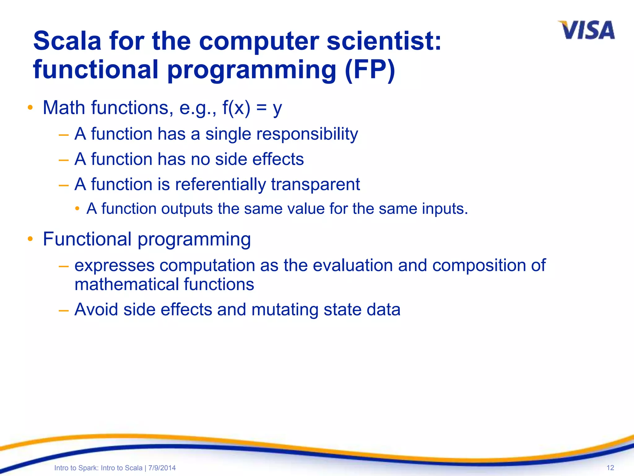12Intro to Spark: Intro to Scala | 7/9/2014
Scala for the computer scientist:
functional programming (FP)
• Math functions, e.g., f(x) = y
– A function has a single responsibility
– A function has no side effects
– A function is referentially transparent
• A function outputs the same value for the same inputs.
• Functional programming
– expresses computation as the evaluation and composition of
mathematical functions
– Avoid side effects and mutating state data
 
