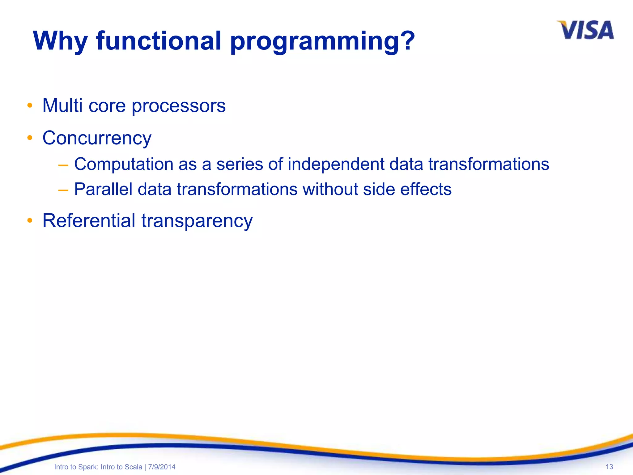 13Intro to Spark: Intro to Scala | 7/9/2014
Why functional programming?
• Multi core processors
• Concurrency
– Computation as a series of independent data transformations
– Parallel data transformations without side effects
• Referential transparency
 
