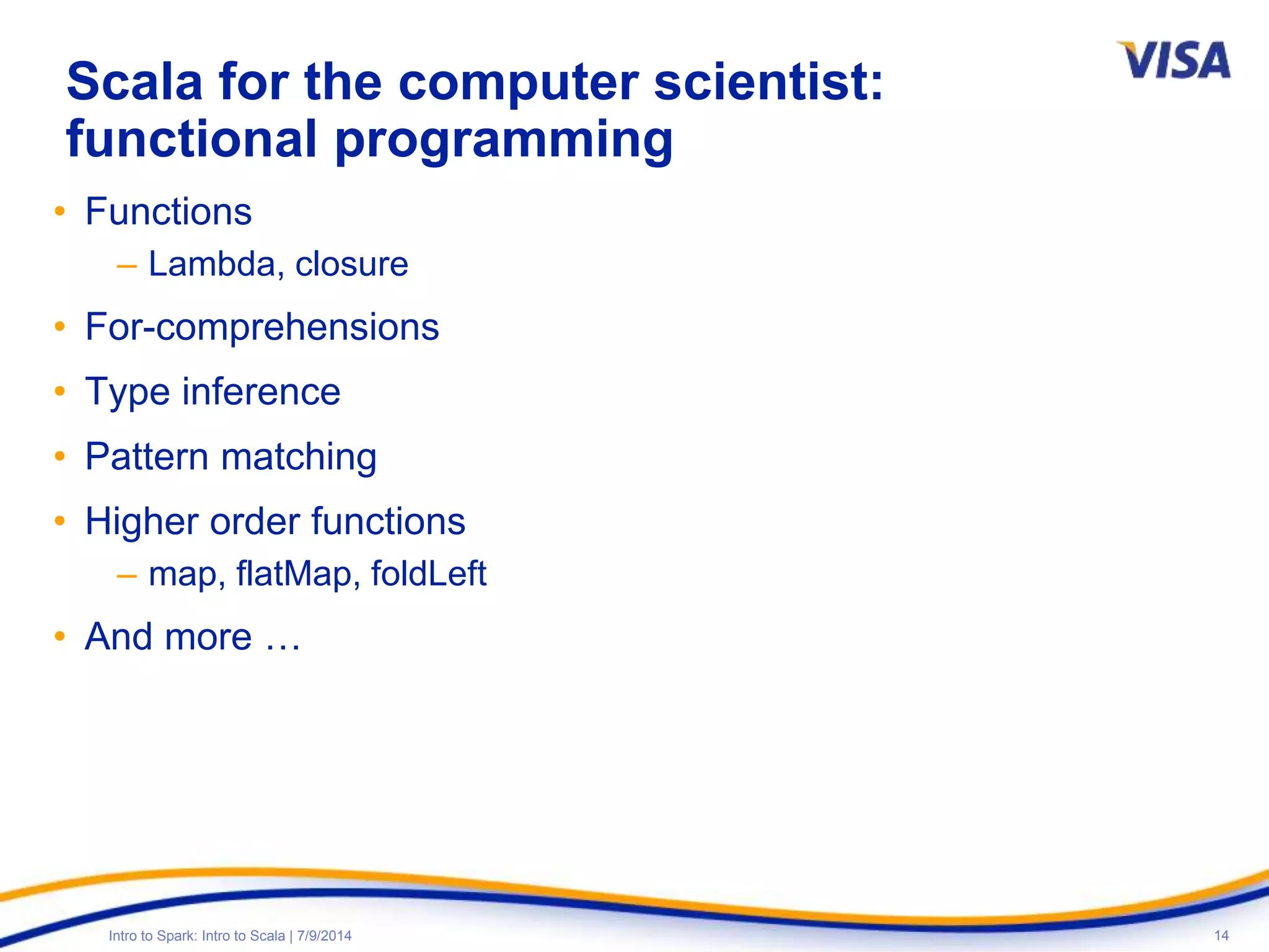 14Intro to Spark: Intro to Scala | 7/9/2014
Scala for the computer scientist:
functional programming
• Functions
– Lambda, closure
• For-comprehensions
• Type inference
• Pattern matching
• Higher order functions
– map, flatMap, foldLeft
• And more …
 