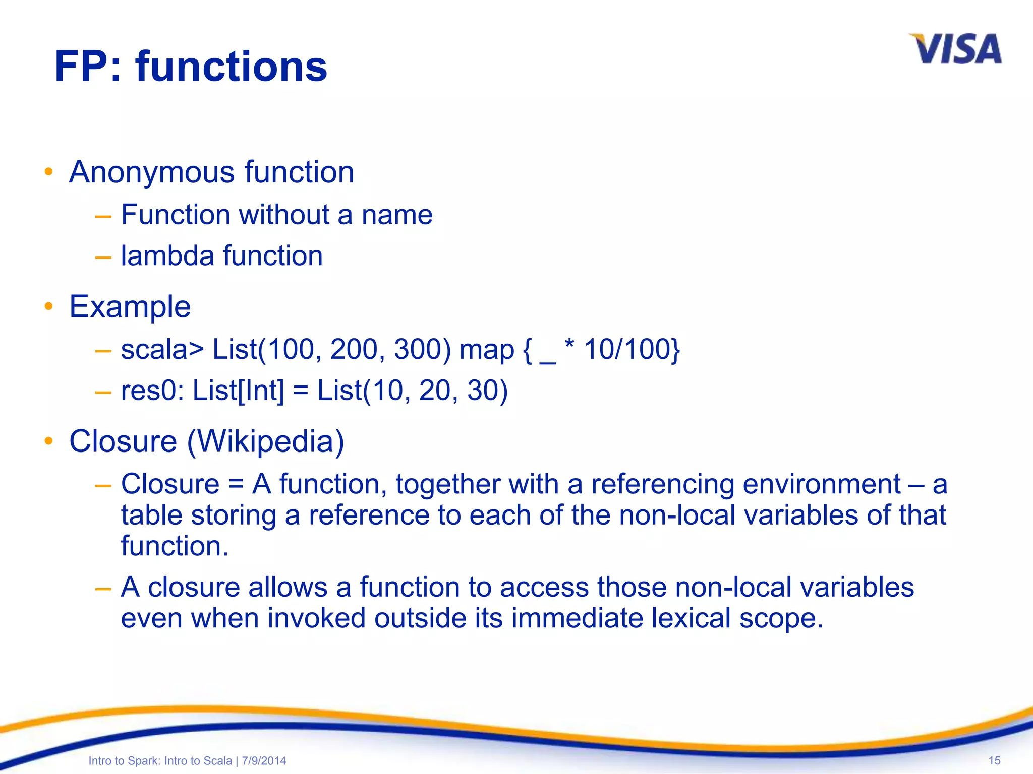 15Intro to Spark: Intro to Scala | 7/9/2014
FP: functions
• Anonymous function
– Function without a name
– lambda function
• Example
– scala> List(100, 200, 300) map { _ * 10/100}
– res0: List[Int] = List(10, 20, 30)
• Closure (Wikipedia)
– Closure = A function, together with a referencing environment – a
table storing a reference to each of the non-local variables of that
function.
– A closure allows a function to access those non-local variables
even when invoked outside its immediate lexical scope.
 