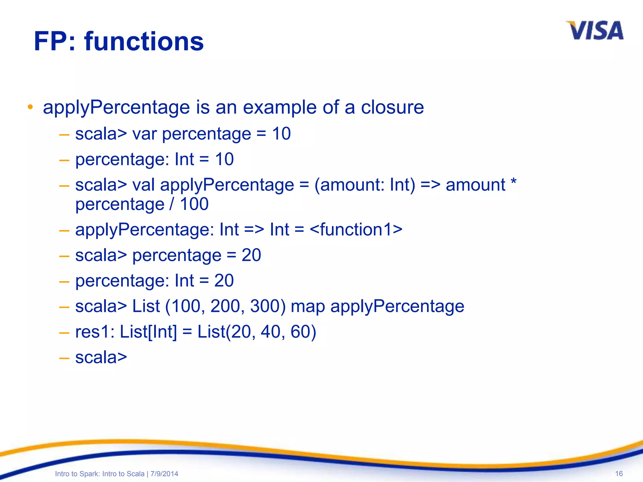 16Intro to Spark: Intro to Scala | 7/9/2014
FP: functions
• applyPercentage is an example of a closure
– scala> var percentage = 10
– percentage: Int = 10
– scala> val applyPercentage = (amount: Int) => amount *
percentage / 100
– applyPercentage: Int => Int = <function1>
– scala> percentage = 20
– percentage: Int = 20
– scala> List (100, 200, 300) map applyPercentage
– res1: List[Int] = List(20, 40, 60)
– scala>
 