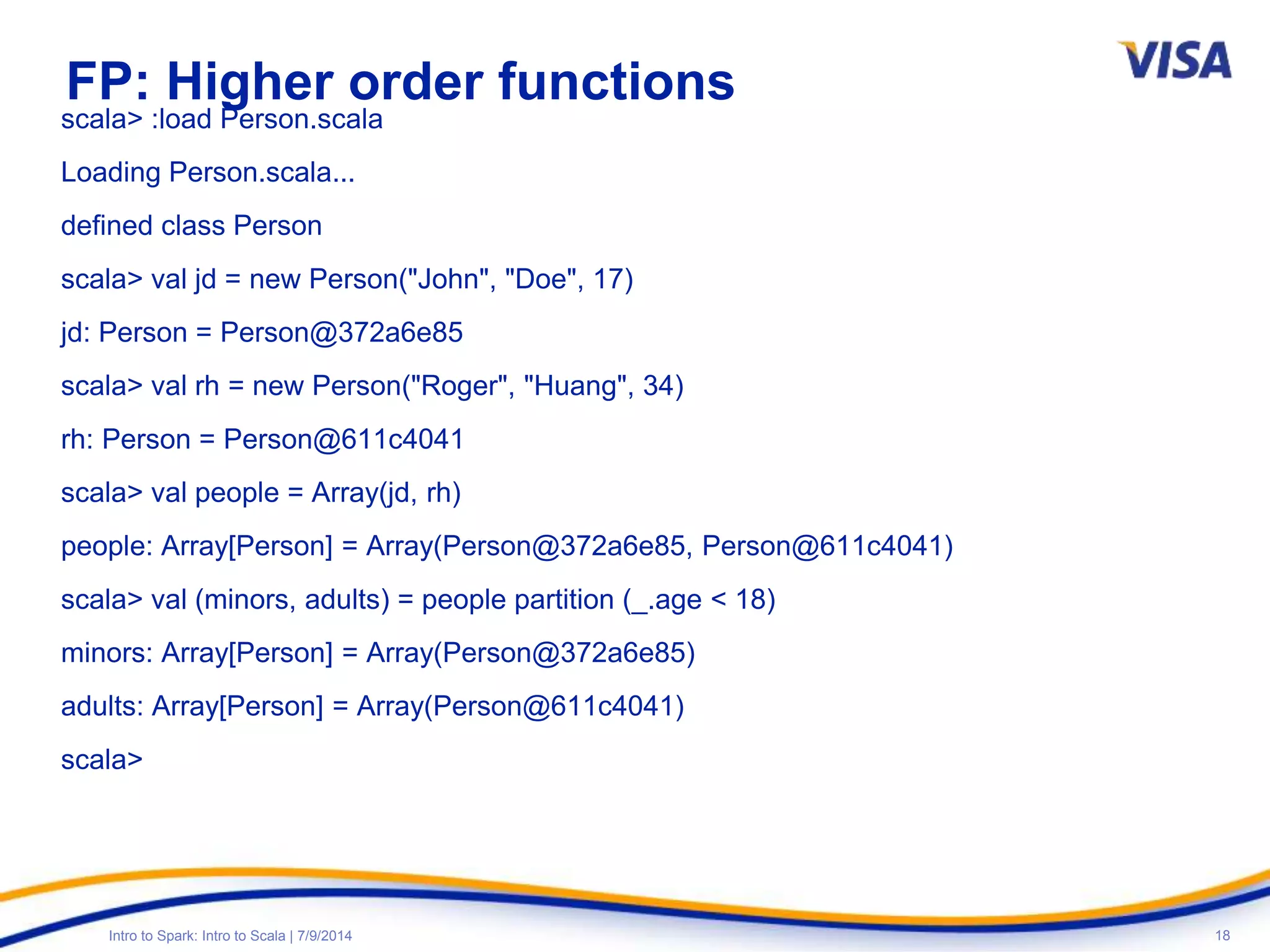 18Intro to Spark: Intro to Scala | 7/9/2014
FP: Higher order functions
scala> :load Person.scala
Loading Person.scala...
defined class Person
scala> val jd = new Person("John", "Doe", 17)
jd: Person = Person@372a6e85
scala> val rh = new Person("Roger", "Huang", 34)
rh: Person = Person@611c4041
scala> val people = Array(jd, rh)
people: Array[Person] = Array(Person@372a6e85, Person@611c4041)
scala> val (minors, adults) = people partition (_.age < 18)
minors: Array[Person] = Array(Person@372a6e85)
adults: Array[Person] = Array(Person@611c4041)
scala>
 