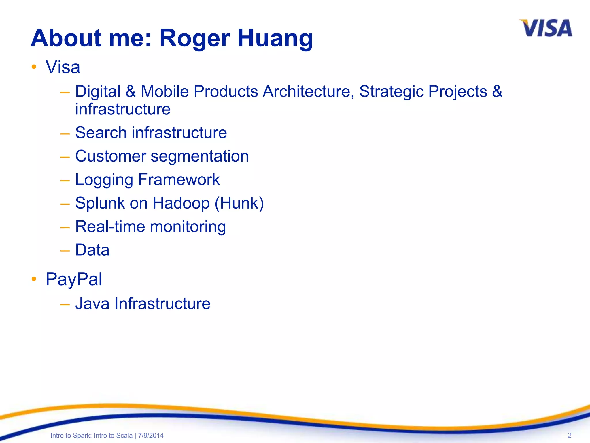2Intro to Spark: Intro to Scala | 7/9/2014
About me: Roger Huang
• Visa
– Digital & Mobile Products Architecture, Strategic Projects &
infrastructure
– Search infrastructure
– Customer segmentation
– Logging Framework
– Splunk on Hadoop (Hunk)
– Real-time monitoring
– Data
• PayPal
– Java Infrastructure
 