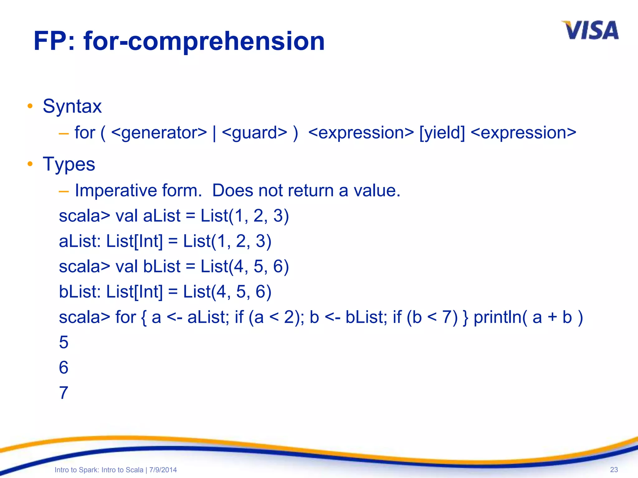 23Intro to Spark: Intro to Scala | 7/9/2014
FP: for-comprehension
• Syntax
– for ( <generator> | <guard> ) <expression> [yield] <expression>
• Types
– Imperative form. Does not return a value.
scala> val aList = List(1, 2, 3)
aList: List[Int] = List(1, 2, 3)
scala> val bList = List(4, 5, 6)
bList: List[Int] = List(4, 5, 6)
scala> for { a <- aList; if (a < 2); b <- bList; if (b < 7) } println( a + b )
5
6
7
 